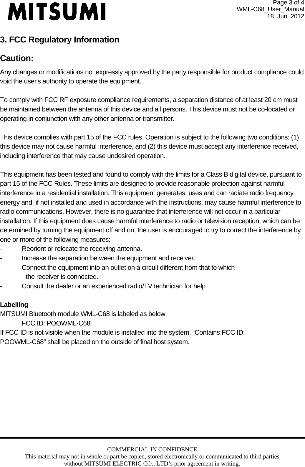 Page 3 of 4 WML-C68_User_Manual 18. Jun. 2012 COMMERCIAL IN CONFIDENCE This material may not in whole or part be copied, stored electronically or communicated to third parties without MITSUMI ELECTRIC CO., LTD’s prior agreement in writing.  3. FCC Regulatory Information Caution:  Any changes or modifications not expressly approved by the party responsible for product compliance could void the user&apos;s authority to operate the equipment.  To comply with FCC RF exposure compliance requirements, a separation distance of at least 20 cm must be maintained between the antenna of this device and all persons. This device must not be co-located or operating in conjunction with any other antenna or transmitter.    This device complies with part 15 of the FCC rules. Operation is subject to the following two conditions: (1) this device may not cause harmful interference, and (2) this device must accept any interference received, including interference that may cause undesired operation.  This equipment has been tested and found to comply with the limits for a Class B digital device, pursuant to part 15 of the FCC Rules. These limits are designed to provide reasonable protection against harmful interference in a residential installation. This equipment generates, uses and can radiate radio frequency energy and, if not installed and used in accordance with the instructions, may cause harmful interference to radio communications. However, there is no guarantee that interference will not occur in a particular installation. If this equipment does cause harmful interference to radio or television reception, which can be determined by turning the equipment off and on, the user is encouraged to try to correct the interference by one or more of the following measures: -  Reorient or relocate the receiving antenna. -  Increase the separation between the equipment and receiver. -  Connect the equipment into an outlet on a circuit different from that to which  the receiver is connected. -  Consult the dealer or an experienced radio/TV technician for help  Labelling MITSUMI Bluetooth module WML-C68 is labeled as below. FCC ID: POOWML-C68 If FCC ID is not visible when the module is installed into the system, “Contains FCC ID: POOWML-C68” shall be placed on the outside of final host system.    