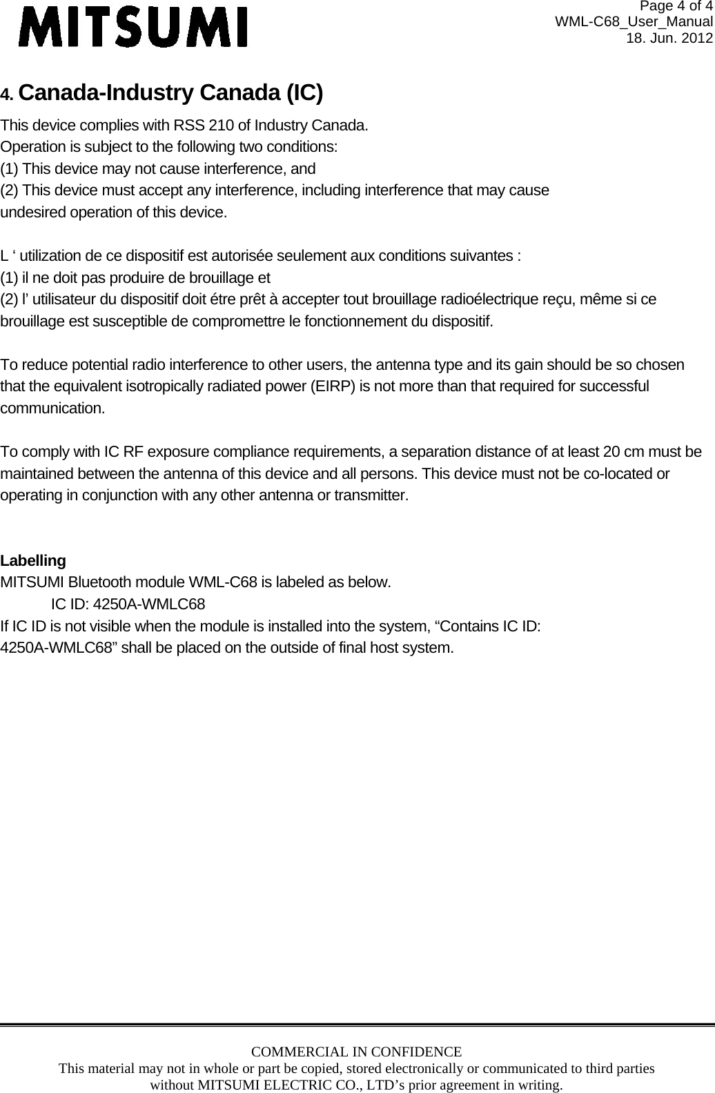 Page 4 of 4 WML-C68_User_Manual 18. Jun. 2012 COMMERCIAL IN CONFIDENCE This material may not in whole or part be copied, stored electronically or communicated to third parties without MITSUMI ELECTRIC CO., LTD’s prior agreement in writing.  4. Canada-Industry Canada (IC) This device complies with RSS 210 of Industry Canada. Operation is subject to the following two conditions: (1) This device may not cause interference, and (2) This device must accept any interference, including interference that may cause undesired operation of this device.  L ‘ utilization de ce dispositif est autorisée seulement aux conditions suivantes : (1) il ne doit pas produire de brouillage et (2) l’ utilisateur du dispositif doit étre prêt à accepter tout brouillage radioélectrique reçu, même si ce brouillage est susceptible de compromettre le fonctionnement du dispositif.  To reduce potential radio interference to other users, the antenna type and its gain should be so chosen that the equivalent isotropically radiated power (EIRP) is not more than that required for successful communication.  To comply with IC RF exposure compliance requirements, a separation distance of at least 20 cm must be maintained between the antenna of this device and all persons. This device must not be co-located or operating in conjunction with any other antenna or transmitter.     Labelling MITSUMI Bluetooth module WML-C68 is labeled as below. IC ID: 4250A-WMLC68 If IC ID is not visible when the module is installed into the system, “Contains IC ID: 4250A-WMLC68” shall be placed on the outside of final host system.  