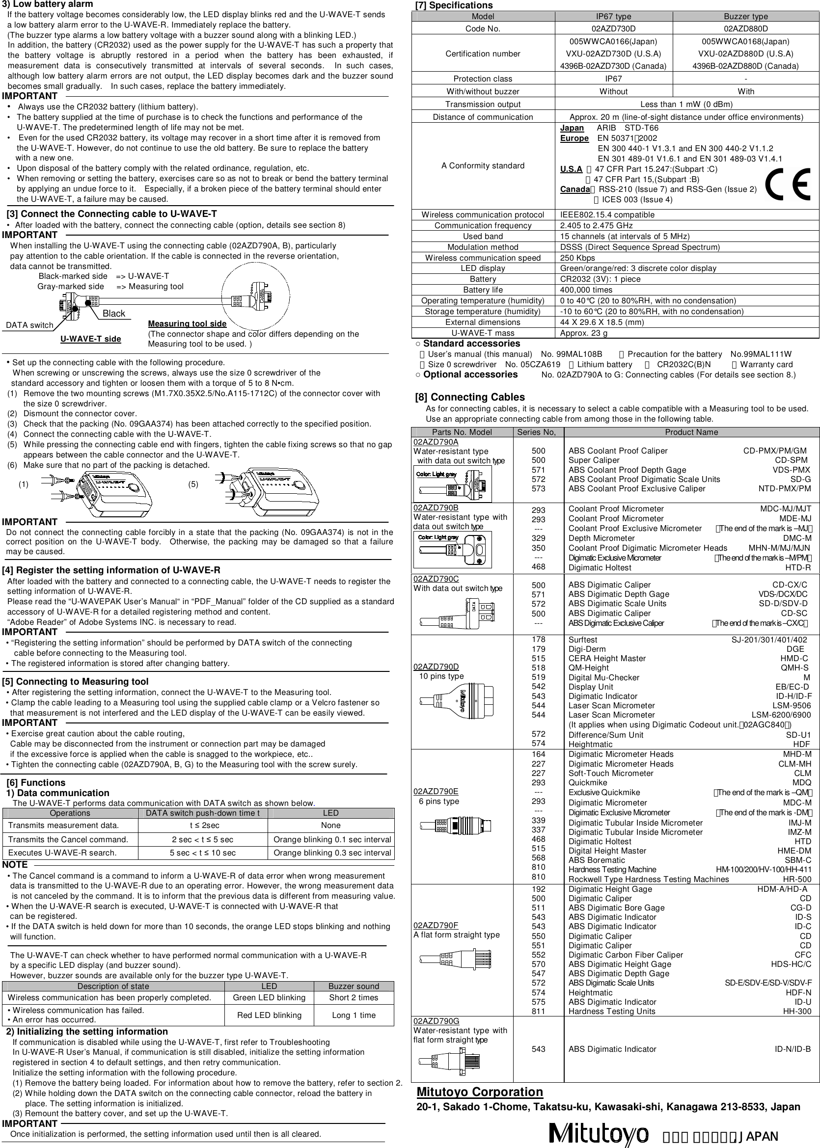  3) Low battery alarm If the battery voltage becomes considerably low, the LED display blinks red and the U-WAVE-T sends   a low battery alarm error to the U-WAVE-R. Immediately replace the battery. (The buzzer type alarms a low battery voltage with a buzzer sound along with a blinking LED.) In addition, the battery (CR2032) used as the power supply for the U-WAVE-T has such a property that the  battery  voltage  is  abruptly  restored  in  a  period  when  the  battery  has  been  exhausted,  if measurement  data  is  consecutively  transmitted  at  intervals  of  several  seconds.    In  such  cases, although low battery alarm errors are not output, the LED display becomes dark and the buzzer sound becomes small gradually.    In such cases, replace the battery immediately. IMPORTANT &bull;  Always use the CR2032 battery (lithium battery). &bull;  The battery supplied at the time of purchase is to check the functions and performance of the U-WAVE-T. The predetermined length of life may not be met. &bull;    Even for the used CR2032 battery, its voltage may recover in a short time after it is removed from the U-WAVE-T. However, do not continue to use the old battery. Be sure to replace the battery   with a new one. &bull;  Upon disposal of the battery comply with the related ordinance, regulation, etc. &bull;  When removing or setting the battery, exercises care so as not to break or bend the battery terminal by applying an undue force to it.    Especially, if a broken piece of the battery terminal should enter the U-WAVE-T, a failure may be caused.    [3] Connect the Connecting cable to U-WAVE-T &bull;  After loaded with the battery, connect the connecting cable (option, details see section 8) IMPORTANT When installing the U-WAVE-T using the connecting cable (02AZD790A, B), particularly   pay attention to the cable orientation. If the cable is connected in the reverse orientation,   data cannot be transmitted. Black-marked side    => U-WAVE-T Gray-marked side      => Measuring tool        &bull; Set up the connecting cable with the following procedure. When screwing or unscrewing the screws, always use the size 0 screwdriver of the   standard accessory and tighten or loosen them with a torque of 5 to 8 N&bull;cm. (1)  Remove the two mounting screws (M1.7X0.35X2.5/No.A115-1712C) of the connector cover with the size 0 screwdriver. (2)  Dismount the connector cover. (3)  Check that the packing (No. 09GAA374) has been attached correctly to the specified position. (4)  Connect the connecting cable with the U-WAVE-T. (5)  While pressing the connecting cable end with fingers, tighten the cable fixing screws so that no gap appears between the cable connector and the U-WAVE-T. (6)  Make sure that no part of the packing is detached.      (1)            (5)    IMPORTANT  Do not connect the connecting cable forcibly in  a state that the packing (No. 09GAA374) is not in the correct  position  on  the  U-WAVE-T  body.    Otherwise,  the  packing  may  be  damaged so  that  a failure may be caused.  [4] Register the setting information of U-WAVE-R After loaded with the battery and connected to a connecting cable, the U-WAVE-T needs to register the setting information of U-WAVE-R. Please read the &ldquo;U-WAVEPAK User&rsquo;s Manual&ldquo; in &ldquo;PDF_Manual&rdquo; folder of the CD supplied as a standard accessory of U-WAVE-R for a detailed registering method and content. &ldquo;Adobe Reader&rdquo; of Adobe Systems INC. is necessary to read. IMPORTANT &bull; &ldquo;Registering the setting information&rdquo; should be performed by DATA switch of the connecting   cable before connecting to the Measuring tool.     &bull; The registered information is stored after changing battery.  [5] Connecting to Measuring tool  &bull; After registering the setting information, connect the U-WAVE-T to the Measuring tool.    &bull; Clamp the cable leading to a Measuring tool using the supplied cable clamp or a Velcro fastener so that measurement is not interfered and the LED display of the U-WAVE-T can be easily viewed.   IMPORTANT &bull; Exercise great caution about the cable routing, Cable may be disconnected from the instrument or connection part may be damaged if the excessive force is applied when the cable is snagged to the workpiece, etc..   &bull; Tighten the connecting cable (02AZD790A, B, G) to the Measuring tool with the screw surely.    [6] Functions 1) Data communication The U-WAVE-T performs data communication with DATA switch as shown below. Operations  DATA switch push-down time t LED Transmits measurement data.    t &le; 2sec  None Transmits the Cancel command.  2 sec < t &le; 5 sec  Orange blinking 0.1 sec interval Executes U-WAVE-R search.    5 sec < t &le; 10 sec  Orange blinking 0.3 sec interval NOTE &bull; The Cancel command is a command to inform a U-WAVE-R of data error when wrong measurement data is transmitted to the U-WAVE-R due to an operating error. However, the wrong measurement data is not canceled by the command. It is to inform that the previous data is different from measuring value.           &bull; When the U-WAVE-R search is executed, U-WAVE-T is connected with U-WAVE-R that     can be registered. &bull; If the DATA switch is held down for more than 10 seconds, the orange LED stops blinking and nothing   will function.  The U-WAVE-T can check whether to have performed normal communication with a U-WAVE-R   by a specific LED display (and buzzer sound).   However, buzzer sounds are available only for the buzzer type U-WAVE-T. Description of state  LED  Buzzer sound Wireless communication has been properly completed.  Green LED blinking Short 2 times &bull; Wireless communication has failed. &bull; An error has occurred.  Red LED blinking  Long 1 time 2) Initializing the setting information If communication is disabled while using the U-WAVE-T, first refer to Troubleshooting In U-WAVE-R User&rsquo;s Manual, if communication is still disabled, initialize the setting information registered in section 4 to default settings, and then retry communication. Initialize the setting information with the following procedure. (1) Remove the battery being loaded. For information about how to remove the battery, refer to section 2. (2) While holding down the DATA switch on the connecting cable connector, reload the battery in place. The setting information is initialized. (3) Remount the battery cover, and set up the U-WAVE-T. IMPORTANT Once initialization is performed, the setting information used until then is all cleared.   [7] Specifications Model  IP67 type  Buzzer type Code No.  02AZD730D  02AZD880D Certification number 005WWCA0166(Japan) VXU-02AZD730D (U.S.A) 4396B-02AZD730D (Canada) 005WWCA0168(Japan) VXU-02AZD880D (U.S.A) 4396B-02AZD880D (Canada) Protection class  IP67  - With/without buzzer  Without  With Transmission output  Less than 1 mW (0 dBm) Distance of communication  Approx. 20 m (line-of-sight distance under office environments) A Conformity standard Japan      ARIB    STD-T66 Europe    EN 50371：2002                   EN 300 440-1 V1.3.1 and EN 300 440-2 V1.1.2          EN 301 489-01 V1.6.1 and EN 301 489-03 V1.4.1 U.S.A ・47 CFR Part 15.247:(Subpart :C)   ・47 CFR Part 15,(Subpart :B) Canada・RSS-210 (Issue 7) and RSS-Gen (Issue 2)   ・ICES 003 (Issue 4) Wireless communication protocol  IEEE802.15.4 compatible Communication frequency  2.405 to 2.475 GHz Used band  15 channels (at intervals of 5 MHz) Modulation method  DSSS (Direct Sequence Spread Spectrum) Wireless communication speed  250 Kbps LED display  Green/orange/red: 3 discrete color display Battery  CR2032 (3V): 1 piece Battery life  400,000 times Operating temperature (humidity)  0 to 40&deg;C (20 to 80%RH, with no condensation) Storage temperature (humidity)  -10 to 60&deg;C (20 to 80%RH, with no condensation) External dimensions  44 X 29.6 X 18.5 (mm) U-WAVE-T mass  Approx. 23 g ○ Standard accessories ・User&rsquo;s manual (this manual)    No. 99MAL108B        ・Precaution for the battery    No.99MAL111W ・Size 0 screwdriver    No. 05CZA619    ・Lithium battery  ・  CR2032C(B)N          ・Warranty card ○ Optional accessories          No. 02AZD790A to G: Connecting cables (For details see section 8.)  [8] Connecting Cables As for connecting cables, it is necessary to select a cable compatible with a Measuring tool to be used. Use an appropriate connecting cable from among those in the following table.   U-WAVE-T side Measuring tool side (The connector shape and color differs depending on the Measuring tool to be used. ) Black DATA switch Parts No. Model  Series No, Product Name 02AZD790A Water-resistant type   with data out switch type  500 500 571 572 573 ABS Coolant Proof Caliper                                    CD-PMX/PM/GM Super Caliper                                     CD-SPM ABS Coolant Proof Depth Gage  VDS-PMX ABS Coolant Proof Digimatic Scale Units  SD-G ABS Coolant Proof Exclusive Caliper  NTD-PMX/PM 02AZD790B Water-resistant type  with data out switch type  293 293 --- 329 350 --- 468 Coolant Proof Micrometer  MDC-MJ/MJT Coolant Proof Micrometer  MDE-MJ Coolant Proof Exclusive Micrometer    （The end of the mark is &ndash;MJ） Depth Micrometer  DMC-M Coolant Proof Digimatic Micrometer Heads          MHN-M/MJ/MJN Digimatic Exclusive Micrometer                     （The end of the mark is &ndash;M/PM） Digimatic Holtest  HTD-R 02AZD790C With data out switch type  500 571 572 500 --- ABS Digimatic Caliper                                                          CD-CX/C ABS Digimatic Depth Gage                            VDS-/DCX/DC ABS Digimatic Scale Units                                            SD-D/SDV-D ABS Digimatic Caliper                                                              CD-SC ABS Digimatic Exclusive Caliper                   （The end of the mark is &ndash;CX/C） 02AZD790D  10 pins type  178 179 515 518 519 542 543 544 544  572 574 Surftest                                                                SJ-201/301/401/402 Digi-Derm                                           DGE CERA Height Master                                                                HMD-C QM-Height                                         QMH-S Digital Mu-Checker                                       M Display Unit                                        EB/EC-D Digimatic Indicator                                                                  ID-H/ID-F Laser Scan Micrometer                                                        LSM-9506 Laser Scan Micrometer                                              LSM-6200/6900 (It applies when using Digimatic Codeout unit.（02AGC840）) Difference/Sum Unit                                  SD-U1 Heightmatic                                           HDF 02AZD790E  6 pins type  164 227 227 293 --- 293 --- 339 337 468 515 568 810 810 Digimatic Micrometer Heads  MHD-M Digimatic Micrometer Heads  CLM-MH Soft-Touch Micrometer  CLM Quickmike  MDQ Exclusive Quickmike  （The end of the mark is &ndash;QM） Digimatic Micrometer  MDC-M Digimatic Exclusive Micrometer  （The end of the mark is -DM） Digimatic Tubular Inside Micrometer  IMJ-M Digimatic Tubular Inside Micrometer  IMZ-M Digimatic Holtest  HTD Digital Height Master  HME-DM ABS Borematic  SBM-C Hardness Testing Machine  HM-100/200/HV-100/HH-411 Rockwell Type Hardness Testing Machines  HR-500 02AZD790F A flat form straight type  192 500 511 543 543 550 551 552 570 547 572 574 575 811 Digimatic Height Gage                                                  HDM-A/HD-A Digimatic Caliper  CD ABS Digimatic Bore Gage  CG-D ABS Digimatic Indicator  ID-S ABS Digimatic Indicator  ID-C Digimatic Caliper  CD Digimatic Caliper  CD Digimatic Carbon Fiber Caliper  CFC ABS Digimatic Height Gage    HDS-HC/C ABS Digimatic Depth Gage  ABS Digimatic Scale Units  SD-E/SDV-E/SD-V/SDV-F Heightmatic  HDF-N ABS Digimatic Indicator  ID-U Hardness Testing Units  HH-300 02AZD790G Water-resistant type  with flat form straight type  543  ABS Digimatic Indicator  ID-N/ID-B Mitutoyo Corporation 20-1, Sakado 1-Chome, Takatsu-ku, Kawasaki-shi, Kanagawa 213-8533, Japan ＫＡＷＡＳＡＫＩ, JAPAN 