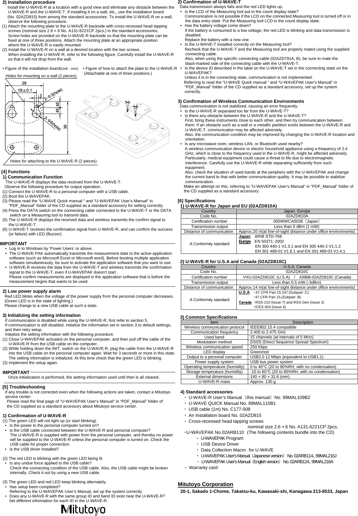  2) Installation procedure Install the U-WAVE-R at a location with a good view and eliminate any obstacle between the U-WAVE-R and the U-WAVE-T. If installing it on a wall, etc., use the installation board   (No. 02AZD815) from among the standard accessories. To install the U-WAVE-R on a wall, observe the following procedure. (1) Attach the mounting plate to the U-WAVE-R backside with cross-recessed head tapping screws (nominal size 2.6 &times; 6 No. A131-6221CP 2pcs.) in the standard accessories. Screw holes are provided on the U-WAVE-R backside so that the mounting plate can be fixed at one of three positions. Attach the mounting plate at an appropriate position   where the U-WAVE-R is easily mounted. (2) Install the U-WAVE-R on a wall at a desired location with the two screws.  When installing the U-WAVE-R, refer to the following figure. Carefully install the U-WAVE-R so that it will not drop from the wall.  &bull; Figure of the installation board(Unit : mm)  &bull; Figure of how to attach the plate to the U-WAVE-R (Attachable at one of three positions.)                    [4] Functions 1) Communication Function  The U-WAVE-R displays the data received from the U-WAVE-T. Observe the following procedure for output operation. (1) Connect the U-WAVE-R to a personal computer with a USB cable. (2) Boot the U-WAVEPAK. (3) Please read the &ldquo;U-WAVE Quick manual &ldquo; and &ldquo;U-WAVEPAK User&rsquo;s Manual&ldquo; in   &ldquo;PDF_Manual&rdquo; folder of the CD supplied as a standard accessory for setting correctly. (4) Press the DATA switch on the connecting cable connected to the U-WAVE-T or the DATA switch on a Measuring tool to transmit data. (5) The U-WAVE-R displays the received data and wireless transmits the confirm signal to   the U-WAVE-T. (6) U-WAVE-T receives the confirmation signal from U-WAVE-R, and can confirm the success   (or failure) with LED (Buzzer).  IMPORTANT &bull;  Log in to Windows by &lsquo;Power Users&rsquo; or above. &bull;  The U-WAVE-PAK automatically transmits the measurement data to the active application     software (such as Microsoft Excel or Microsoft word). Before booting multiple application     software simultaneously, be sure to activate the application software that you want to use. &bull;  U-WAVE-R receives the data from the U-WAVE-T and wireless transmits the confirmation   signal to the U-WAVE-T, even if U-WAVEPAK doesn't start . Please confirm measurements are displayed in the application software that is before the   measurement begins that wants to be used.  2) Low power supply alarm Red LED blinks when the voltage of the power supply from the personal computer decreases. (Green LED is in the state of lighting.) Please change to a new USB cable at such a state.  3) Initializing the setting information If communication is disabled while using the U-WAVE-R, first refer to section 5.   If communication is still disabled, initialize the information set in section 3 to default settings, and then retry setup. Initialize the setting information with the following procedure. (1) Close U-WAVEPAK activated on the personal computer, and then pull off the cable of the   U-WAVE-R from the USB cable on the computer. (2) While holding down the INIT. switch on the U-WAVE-R, plug the cable from the U-WAVE-R   into the USB cable on the personal computer again. Wait for 3 seconds or more in this state. The setting information is initialized. At this time check that the green LED is blinking. (3) Implement the setup again.  IMPORTANT Once initialization is performed, the setting information used until then is all cleared.  [5] Troubleshooting If any trouble is not corrected even when the following actions are taken, contact a Mitutoyo service center. Please read the final page of &ldquo;U-WAVEPAK User&rsquo;s Manual&ldquo; in &ldquo;PDF_Manual&rdquo; folder of   the CD supplied as a standard accessory about Mitutoyo service center.  1) Confirmation of U-WAVE-R (1) The green LED will not light up (or start blinking). &bull;  Is the power to the personal computer turned on? &bull;  Is the USB cable connected between the U-WAVE-R and personal computer? The U-WAVE-R is supplied with power from the personal computer, and thereby no power   will be supplied to the U-WAVE-R unless the personal computer is turned on. Check the   USB cable for proper connection. &bull;  Is the USB driver installed?  (2) The red LED is blinking with the green LED being lit. &bull;  Is any undue force applied to the USB cable? Check the connecting condition of the USB cable. Also, the USB cable might be broken internally. Check it out by using a new USB cable.  (3) The green LED and red LED keep blinking alternately. &bull;  Has setup been completed? Referring to the U-WAVEPAK User&rsquo;s Manual, set up the system correctly. &bull;  Does any U-WAVE-R with the same group ID and band ID exist near the U-WAVE-R?   Set different information for each ID in the U-WAVE-R.      2) Confirmation of U-WAVE-T Data transmission always fails and the red LED lights up. &bull;  Is the LCD of the Measuring tool put in the count display state? Communication is not possible if the LCD on the connected Measuring tool is turned off or in the data entry state. Put the Measuring tool LCD in the count display state. &bull;  Has the battery voltage come down? If the battery is consumed to a low voltage, the red LED is blinking and data transmission is disabled. Replace the battery with a new one. &bull;  Is the U-WAVE-T installed correctly on the Measuring tool? Recheck that the U-WAVE-T and the Measuring tool are properly mated using the supplied connecting cable. Also, when using the specific connecting cable (02AZD791A, B), be sure to mate the black-marked side of the connecting cable with the U-WAVE-T. &bull;  Is the device ID described in the label on the U-WAVE-T set in the connecting state on the U-WAVEPAK? Unless it is in the connecting state, communication is not implemented. Referring to read the &ldquo;U-WAVE Quick manual &ldquo; and &ldquo;U-WAVEPAK User&rsquo;s Manual&ldquo; in   &ldquo;PDF_Manual&rdquo; folder of the CD supplied as a standard accessory, set up the system correctly.  3) Confirmation of Wireless Communication Environments Data communication is not stabilized, causing an error frequently. &bull;  Is the U-WAVE-R separated too far from the U-WAVE-T? &bull;  Is there any obstacle between the U-WAVE-R and the U-WAVE-T? First, bring these instruments close to each other, and then try communication between them. If an obstacle such as a wall or a metallic partition exists between the U-WAVE-R and U-WAVE-T, communication may be affected adversely. Also, the communication condition may be improved by changing the U-WAVE-R location and orientation. &bull;  Is any microwave oven, wireless LAN, or Bluetooth used nearby? A wireless communication device or electric household appliance using a frequency of 2.4 GHz, which is close to the frequency used in the U-WAVE-R, might be affected adversely. Particularly, medical equipment could cause a threat to life due to electromagnetic interference. Carefully use the U-WAVE-R while separating sufficiently from such equipment. Also, check the situation of used bands at the periphery with the U-WAVEPAK and change the current band to that with better communication quality. It may be possible to stabilize communication. Make an attempt on this, referring to &ldquo;U-WAVEPAK User&rsquo;s Manual&ldquo; in &ldquo;PDF_Manual&rdquo; folder of the CD supplied as a standard accessory.  [6] Specifications 1) U-WAVE-R for Japan and EU (02AZD810A) Country  Japan, Europe Code No.  02AZD810A Certification number  005WWCA0038  （Japan） Transmission output  Less than 0 dBm (1 mW) Distance of communication Approx.20 m(at line-of-sight distance under office environments)A Conformity standard Japan  ARIB STD-T66 Europe  EN 50371：2002 EN 300 440-1 V1.3.1 and EN 300 440-2 V1.1.2 EN 301 489-01 V1.6.1 and EN 301 489-03 V1.4.1  2) U-WAVE-R for U.S.A and Canada (02AZD810C) Country  U.S.A, Canada Code No.  02AZD810C Certification number  VXU-02AZD810C (U.S.A)  /  4396B-02AZD810C (Canada) Transmission output  Less than 0.5 mW (-3dBm) Distance of communication Approx.14 m(at line-of-sight distance under office environments)A Conformity standard U.S.A  ・47 CFR Part 15.247:(Subpart :C)   ・47 CFR Part 15,(Subpart :B) Canada ・RSS-210 (Issue 7) and RSS-Gen (Issue 2)  ・ICES 003 (Issue 4)  3) Common Specifications Item  Description Wireless communication protocol IEEE802.15.4 compatible Communication frequency  2.405 to 2.475 GHz Used band  15 channels (at intervals of 5 MHz) Modulation method  DSSS (Direct Sequence Spread Spectrum) Wireless communication speed  250 Kbps LED display  Green/red Output to a personal computer  USB2.0 12 Mbps (equivalent to USB1.1) Power supply system  USB bus power system Operating temperature (humidity) 0 to 40&deg;C (20 to 80%RH, with no condensation) Storage temperature (humidity)  -10 to 60&deg;C (20 to 80%RH, with no condensation) External dimensions  140 &times; 80 &times; 31.6 (mm) U-WAVE-R mass  Approx. 130 g  4) Standard accessories ・  U-WAVE-R User&rsquo;s Manual  （this manual） No. 99MAL109B2 ・  U-WAVE QUICK Manual No. 99MAL110B1 ・  USB cable (1m) No. C177-008 ・  An Installation board No. 02AZD815 ・  Cross-recessed head tapping screws   nominal size 2.6 &times; 6 No. A131-6221CP 2pcs. ・U-WAVEPAK No.02ARB110 (The following contents bundle into the CD)  ・ U-WAVEPAK Program  ・ USB Device Driver  ・  Data Collection Macro for U-WAVE  ・ U-WAVEPAK User&rsquo;s Manual （Japanese version）  No. 02ARB114、99MAL216J ・  U-WAVEPAK User&rsquo;s Manual （English version）  No. 02ARB124、99MAL216A ・ Warranty card   Mitutoyo Corporation 20-1, Sakado 1-Chome, Takatsu-ku, Kawasaki-shi, Kanagawa 213-8533, Japan  28345 453918 0.12- 3(hole)2- 6(hole)Holes for attaching to the U-WAVE-R (2 pieces) Holes for mounting on a wall (2 pieces) 