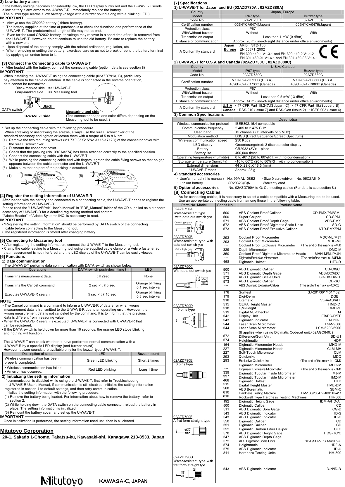  3) Low battery alarm If the battery voltage becomes considerably low, the LED display blinks red and the U-WAVE-T sends   a low battery alarm error to the U-WAVE-R. Immediately replace the battery. (The buzzer type alarms a low battery voltage with a buzzer sound along with a blinking LED.) IMPORTANT &bull;  Always use the CR2032 battery (lithium battery). &bull;  The battery supplied at the time of purchase is to check the functions and performance of the U-WAVE-T. The predetermined length of life may not be met. &bull;    Even for the used CR2032 battery, its voltage may recover in a short time after it is removed from the U-WAVE-T. However, do not continue to use the old battery. Be sure to replace the battery   with a new one.      &bull;  Upon disposal of the battery comply with the related ordinance, regulation, etc. &bull;  When removing or setting the battery, exercises care so as not to break or bend the battery terminal by applying an undue force to it.    [3] Connect the Connecting cable to U-WAVE-T &bull;  After loaded with the battery, connect the connecting cable (option, details see section 8) IMPORTANT When installing the U-WAVE-T using the connecting cable (02AZD791A, B), particularly   pay attention to the cable orientation. If the cable is connected in the reverse orientation,   data cannot be transmitted. Black-marked side    => U-WAVE-T Gray-marked side   => Measuring tool         &bull; Set up the connecting cable with the following procedure. When screwing or unscrewing the screws, always use the size 0 screwdriver of the   standard accessory and tighten or loosen them with a torque of 5 to 8 N&bull;cm. (1)  Remove the two mounting screws (M1.7X0.35X2.5/No.A115-1712C) of the connector cover with the size 0 screwdriver. (2)  Dismount the connector cover. (3)  Check that the packing (No. 09GAA374) has been attached correctly to the specified position. (4)  Connect the connecting cable with the U-WAVE-T. (5)  While pressing the connecting cable end with fingers, tighten the cable fixing screws so that no gap appears between the cable connector and the U-WAVE-T. (6)  Make sure that no part of the packing is detached.    (1)            (5)     [4] Register the setting information of U-WAVE-R After loaded with the battery and connected to a connecting cable, the U-WAVE-T needs to register the setting information of U-WAVE-R. Please read the &ldquo;U-WAVEPAK User&rsquo;s Manual&ldquo; in &ldquo;PDF_Manual&rdquo; folder of the CD supplied as a standard accessory of U-WAVE-R for a detailed registering method and content. &ldquo;Adobe Reader&rdquo; of Adobe Systems INC. is necessary to read. IMPORTANT &bull; &ldquo;Registering the setting information&rdquo; should be performed by DATA switch of the connecting   cable before connecting to the Measuring tool.     &bull; The registered information is stored after changing battery.  [5] Connecting to Measuring tool  &bull; After registering the setting information, connect the U-WAVE-T to the Measuring tool.    &bull; Clamp the cable leading to a Measuring tool using the supplied cable clamp or a Velcro fastener so that measurement is not interfered and the LED display of the U-WAVE-T can be easily viewed.     [6] Functions 1) Data communication The U-WAVE-T performs data communication with DATA switch as shown below. Operations  DATA switch push-down time t  LED Transmits measurement data.    t &le; 2sec  None Transmits the Cancel command.  2 sec < t &le; 5 sec  Orange blinking 0.1 sec interval Executes U-WAVE-R search.    5 sec < t &le; 10 sec  Orange blinking 0.3 sec interval NOTE &bull; The Cancel command is a command to inform a U-WAVE-R of data error when wrong  measurement data is transmitted to the U-WAVE-R due to an operating error. However, the   wrong measurement data is not canceled by the command. It is to inform that the previous   data is different from measuring value.      &bull; When the U-WAVE-R search is executed, U-WAVE-T is connected with U-WAVE-R that    can be registered. &bull; If the DATA switch is held down for more than 10 seconds, the orange LED stops blinking   and nothing will function.  The U-WAVE-T can check whether to have performed normal communication with a   U-WAVE-R by a specific LED display (and buzzer sound).   However, buzzer sounds are available only for the buzzer type U-WAVE-T. Description of state  LED  Buzzer sound Wireless communication has been properly completed.  Green LED blinking  Short 2 times &bull; Wireless communication has failed. &bull; An error has occurred.  Red LED blinking  Long 1 time 2) Initializing the setting information If communication is disabled while using the U-WAVE-T, first refer to Troubleshooting In U-WAVE-R User&rsquo;s Manual, if communication is still disabled, initialize the setting information registered in section 4 to default settings, and then retry communication. Initialize the setting information with the following procedure. (1) Remove the battery being loaded. For information about how to remove the battery, refer to section 2. (2) While holding down the DATA switch on the connecting cable connector, reload the battery in place. The setting information is initialized. (3) Remount the battery cover, and set up the U-WAVE-T. IMPORTANT Once initialization is performed, the setting information used until then is all cleared.  Mitutoyo Corporation 20-1, Sakado 1-Chome, Takatsu-ku, Kawasaki-shi, Kanagawa 213-8533, Japan  [7] Specifications 1) U-WAVE-T for Japan and EU (02AZD730A , 02AZD880A) Country  Japan, Europe Model  IP67 type  Buzzer type Code No.  02AZD730A  02AZD880A Certification number  005NYCA0474(Japan)  005NYCA0476(Japan) Protection class  IP67  - With/without buzzer  Without  With Transmission output  Less than 1 mW (0 dBm) Distance of communication Approx. 20 m (line-of-sight distance under office environments) A Conformity standard Japan   ARIB  STD-T66 Europe  EN 50371：2002          EN 300 440-1 V1.3.1 and EN 300 440-2 V1.1.2          EN 301 489-01 V1.6.1 and EN 301 489-03 V1.4.1 2) U-WAVE-T for U.S.A and Canada (02AZD730C , 02AZD880C) Country  U.S.A, Canada Model  IP67 type  Buzzer type Code No.  02AZD730C  02AZD880C Certification number  VXU-02AZD730C (U.S.A) 4396B-02AZD730C (Canada) VXU-02AZD880C (U.S.A) 4396B-02AZD880C (Canada) Protection class  IP67  - With/without buzzer  Without  With Transmission output  Less than 0.5 mW (-3 dBm) Distance of communication Approx. 14 m (line-of-sight distance under office environments) A Conformity standard  U.S.A ・47 CFR Part 15.247:(Subpart :C)  ・47 CFR Part 15,(Subpart :B) Canada・RSS-210 (Issue 7) and RSS-Gen (Issue 2) ・ICES 003 (Issue 4)3) Common Specifications Item  Description Wireless communication protocol  IEEE802.15.4 compatible Communication frequency  2.405 to 2.475 GHz Used band  15 channels (at intervals of 5 MHz) Modulation method  DSSS (Direct Sequence Spread Spectrum) Wireless communication speed  250 Kbps LED display  Green/orange/red: 3 discrete color display Battery  CR2032 (3V): 1 piece Battery life  400,000 times Operating temperature (humidity)  0 to 40&deg;C (20 to 80%RH, with no condensation) Storage temperature (humidity)  -10 to 60&deg;C (20 to 80%RH, with no condensation) External dimensions  44 X 29.6 X 18.5 (mm) U-WAVE-T mass  Approx. 23 g 4) Standard accessories ・User&rsquo;s manual (this manual)    No. 99MAL108B2      ・Size 0 screwdriver    No. 05CZA619 ・Lithium battery    CR2032C(B)N     ・Warranty card 5) Optional accessories          No. 02AZD790A to G: Connecting cables (For details see section 8.) [8] Connecting Cables As for connecting cables, it is necessary to select a cable compatible with a Measuring tool to be used. Use an appropriate connecting cable from among those in the following table.   U-WAVE-T side Measuring tool side (The connector shape and color differs depending on the Measuring tool to be used. ) Black DATA switch Parts No. Model  Series No, Product Name 02AZD790A Water-resistant type   with data out switch typeColor: Light gray 500 500 571 572 573 ABS Coolant Proof Caliper                  CD-PMX/PM/GM Super Caliper                                     CD-SPM ABS Coolant Proof Depth Gage  VDS-PMXABS Coolant Proof Digimatic Scale Units  SD-GABS Coolant Proof Exclusive Caliper  NTD-PMX/PM02AZD790B Water-resistant type with data out switch type Color: Light gray 293 293 --- 329 350 --- 468 Coolant Proof Micrometer  MDC-MJ/MJTCoolant Proof Micrometer  MDE-MJCoolant Proof Exclusive Micrometer    （The end of the mark is &ndash;MJ）Depth Micrometer  DMC-MCoolant Proof Digimatic Micrometer Heads          MHN-M/MJ/MJNDigimatic Exclusive Micrometer                     （The end of the mark is &ndash;M/PM）Digimatic Holtest  HTD-R02AZD790C With data out switch type  500 571 572 573 --- ABS Digimatic Caliper                             CD-CX/C ABS Digimatic Depth Gage                            VDS-/DCX/DC ABS Digimatic Scale Units                      SD-D/SDV-D ABS Digimatic Caliper                               CD-SC ABS Digimatic Exclusive Caliper                   （The end of the mark is &ndash;CX/C） 02AZD790D  10 pins type  178 179 318 515 518 519 542 543 544 544  572 574 Surftest                                SJ-201/301/401/402 Digi-Derm                                           DGE Litematic                                      VL-A/AS/AH CERA Height Master                                HMD-C QM-Height                                         QMH-S Digital Mu-Checker                                       MDisplay Unit                                    EB/EC-D/EFDigimatic Indicator                                 ID-H/ID-FLaser Scan Micrometer                            LSM-9506Laser Scan Micrometer                       LSM-6200/6900(It applies when using Digimatic Codeout unit.（02AGC840）) Difference/Sum Unit                                  SD-U1Heightmatic                                           HDF02AZD790E  6 pins type  164 227 227 293 293  --- 339 337 468 515 568 810 810 Digimatic Micrometer Heads  MHD-MDigimatic Micrometer Heads  CLM-MHSoft-Touch Micrometer  CLMQuickmike MDQExclusive Quickmike  （The end of the mark is &ndash;QM） Digimatic Micrometer  MDC-MDigimatic Exclusive Micrometer  （The end of the mark is -DM）Digimatic Tubular Inside Micrometer  IMJ-MDigimatic Tubular Inside Micrometer  IMZ-MDigimatic Holtest  HTDDigital Height Master  HME-DMABS Borematic  SBM-CHardness Testing Machine  HM-100/200/HV-100/HH-411 Rockwell Type Hardness Testing Machines  HR-50002AZD790F A frat form straight type  192 500 511 543 543 550 551 552 570 547 572 574 575 811 Digimatic Height Gage                         HDM-A/HD-A Digimatic Caliper  CDABS Digimatic Bore Gage  CG-DABS Digimatic Indicator  ID-SABS Digimatic Indicator  ID-CDigimatic Caliper  CDDigimatic Caliper  CDDigimatic Carbon Fiber Caliper  CFCABS Digimatic Height Gage    HDS-HC/CABS Digimatic Depth Gage ABS Digimatic Scale Units  SD-E/SDV-E/SD-V/SDV-FHeightmatic HDF-NABS Digimatic Indicator  ID-UHardness Testing Units  HH-30002AZD790G Water-resistant type with frat form straight type  543  ABS Digimatic Indicator  ID-N/ID-B ＫＡＷＡＳＡＫＩ, JAPAN 