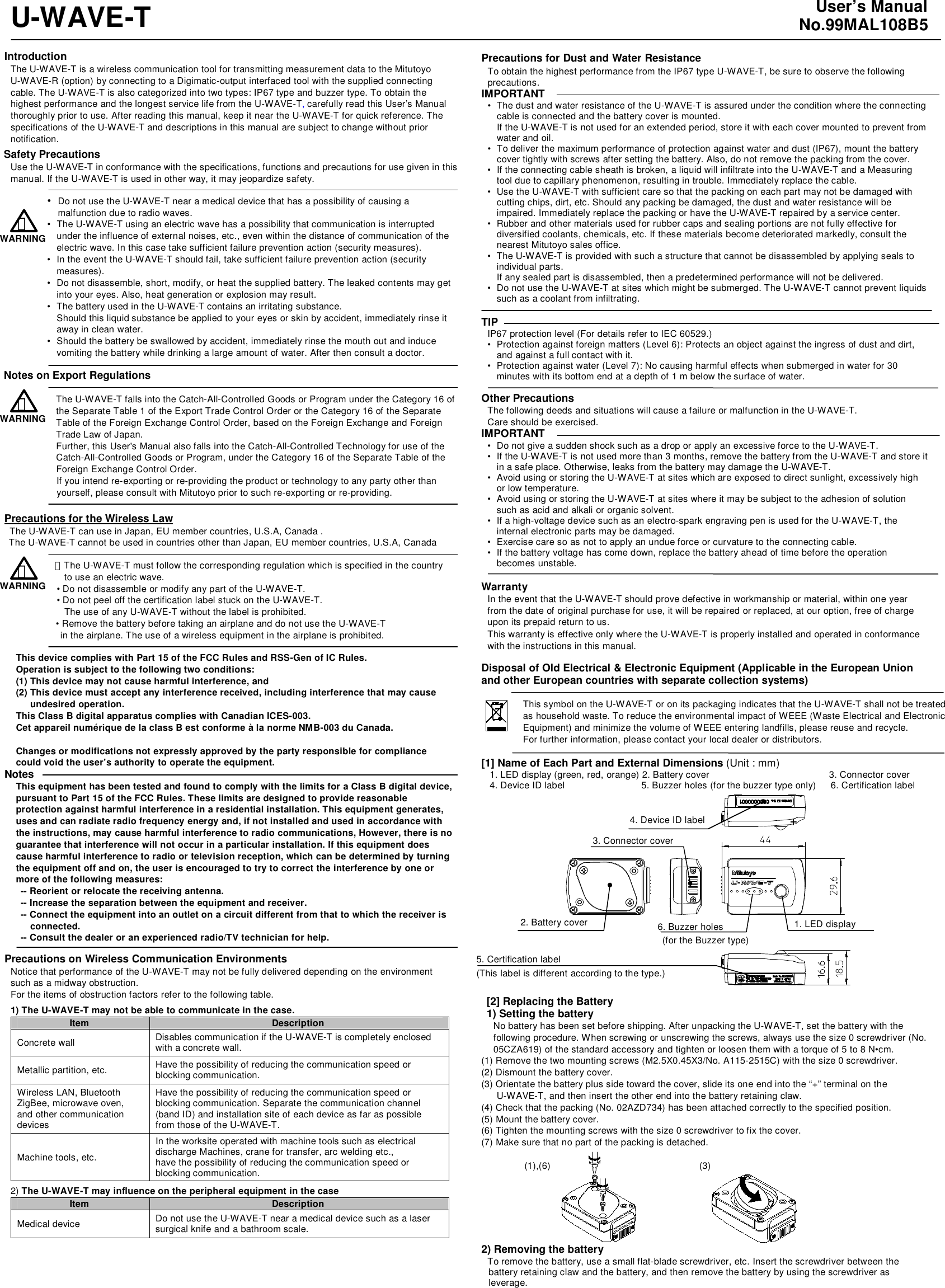  U-WAVE-T  Introduction The U-WAVE-T is a wireless communication tool for transmitting measurement data to the Mitutoyo U-WAVE-R (option) by connecting to a Digimatic-output interfaced tool with the supplied connecting cable. The U-WAVE-T is also categorized into two types: IP67 type and buzzer type. To obtain the highest performance and the longest service life from the U-WAVE-T, carefully read this User&rsquo;s Manual thoroughly prior to use. After reading this manual, keep it near the U-WAVE-T for quick reference. The specifications of the U-WAVE-T and descriptions in this manual are subject to change without prior notification. Safety Precautions Use the U-WAVE-T in conformance with the specifications, functions and precautions for use given in this manual. If the U-WAVE-T is used in other way, it may jeopardize safety.  &bull;  Do not use the U-WAVE-T near a medical device that has a possibility of causing a malfunction due to radio waves. &bull;  The U-WAVE-T using an electric wave has a possibility that communication is interrupted under the influence of external noises, etc., even within the distance of communication of the electric wave. In this case take sufficient failure prevention action (security measures). &bull;  In the event the U-WAVE-T should fail, take sufficient failure prevention action (security measures). &bull;  Do not disassemble, short, modify, or heat the supplied battery. The leaked contents may get into your eyes. Also, heat generation or explosion may result. &bull;  The battery used in the U-WAVE-T contains an irritating substance. Should this liquid substance be applied to your eyes or skin by accident, immediately rinse it away in clean water. &bull;  Should the battery be swallowed by accident, immediately rinse the mouth out and induce vomiting the battery while drinking a large amount of water. After then consult a doctor.  Notes on Export Regulations  The U-WAVE-T falls into the Catch-All-Controlled Goods or Program under the Category 16 of the Separate Table 1 of the Export Trade Control Order or the Category 16 of the Separate Table of the Foreign Exchange Control Order, based on the Foreign Exchange and Foreign Trade Law of Japan. Further, this User's Manual also falls into the Catch-All-Controlled Technology for use of the Catch-All-Controlled Goods or Program, under the Category 16 of the Separate Table of the Foreign Exchange Control Order. If you intend re-exporting or re-providing the product or technology to any party other than yourself, please consult with Mitutoyo prior to such re-exporting or re-providing.  Precautions for the Wireless Law  The U-WAVE-T can use in Japan, EU member countries, U.S.A, Canada .   The U-WAVE-T cannot be used in countries other than Japan, EU member countries, U.S.A, Canada  ・  The U-WAVE-T must follow the corresponding regulation which is specified in the country   to use an electric wave. &bull; Do not disassemble or modify any part of the U-WAVE-T. &bull; Do not peel off the certification label stuck on the U-WAVE-T. The use of any U-WAVE-T without the label is prohibited.                   &bull; Remove the battery before taking an airplane and do not use the U-WAVE-T   in the airplane. The use of a wireless equipment in the airplane is prohibited.  This device complies with Part 15 of the FCC Rules and RSS-Gen of IC Rules. Operation is subject to the following two conditions: (1) This device may not cause harmful interference, and (2) This device must accept any interference received, including interference that may cause   undesired operation. This Class B digital apparatus complies with Canadian ICES-003. Cet appareil num&eacute;rique de la class B est conforme &agrave; la norme NMB-003 du Canada.  Changes or modifications not expressly approved by the party responsible for compliance could void the user&rsquo;s authority to operate the equipment. Notes This equipment has been tested and found to comply with the limits for a Class B digital device, pursuant to Part 15 of the FCC Rules. These limits are designed to provide reasonable protection against harmful interference in a residential installation. This equipment generates, uses and can radiate radio frequency energy and, if not installed and used in accordance with the instructions, may cause harmful interference to radio communications, However, there is no guarantee that interference will not occur in a particular installation. If this equipment does cause harmful interference to radio or television reception, which can be determined by turning the equipment off and on, the user is encouraged to try to correct the interference by one or more of the following measures:   -- Reorient or relocate the receiving antenna. -- Increase the separation between the equipment and receiver. -- Connect the equipment into an outlet on a circuit different from that to which the receiver is connected.  -- Consult the dealer or an experienced radio/TV technician for help.  Precautions on Wireless Communication Environments Notice that performance of the U-WAVE-T may not be fully delivered depending on the environment such as a midway obstruction. For the items of obstruction factors refer to the following table. 1) The U-WAVE-T may not be able to communicate in the case. Item  Description Concrete wall  Disables communication if the U-WAVE-T is completely enclosed with a concrete wall. Metallic partition, etc.  Have the possibility of reducing the communication speed or blocking communication. Wireless LAN, Bluetooth ZigBee, microwave oven, and other communication devices Have the possibility of reducing the communication speed or blocking communication. Separate the communication channel (band ID) and installation site of each device as far as possible from those of the U-WAVE-T. Machine tools, etc. In the worksite operated with machine tools such as electrical discharge Machines, crane for transfer, arc welding etc., have the possibility of reducing the communication speed or blocking communication. 2) The U-WAVE-T may influence on the peripheral equipment in the case Item  Description Medical device  Do not use the U-WAVE-T near a medical device such as a laser surgical knife and a bathroom scale.      User&rsquo;s Manual No.99MAL108B5  Precautions for Dust and Water Resistance To obtain the highest performance from the IP67 type U-WAVE-T, be sure to observe the following precautions. IMPORTANT &bull;  The dust and water resistance of the U-WAVE-T is assured under the condition where the connecting cable is connected and the battery cover is mounted. If the U-WAVE-T is not used for an extended period, store it with each cover mounted to prevent from water and oil. &bull;  To deliver the maximum performance of protection against water and dust (IP67), mount the battery cover tightly with screws after setting the battery. Also, do not remove the packing from the cover. &bull;  If the connecting cable sheath is broken, a liquid will infiltrate into the U-WAVE-T and a Measuring tool due to capillary phenomenon, resulting in trouble. Immediately replace the cable. &bull;  Use the U-WAVE-T with sufficient care so that the packing on each part may not be damaged with cutting chips, dirt, etc. Should any packing be damaged, the dust and water resistance will be impaired. Immediately replace the packing or have the U-WAVE-T repaired by a service center. &bull;  Rubber and other materials used for rubber caps and sealing portions are not fully effective for diversified coolants, chemicals, etc. If these materials become deteriorated markedly, consult the nearest Mitutoyo sales office. &bull;  The U-WAVE-T is provided with such a structure that cannot be disassembled by applying seals to individual parts. If any sealed part is disassembled, then a predetermined performance will not be delivered. &bull;  Do not use the U-WAVE-T at sites which might be submerged. The U-WAVE-T cannot prevent liquids such as a coolant from infiltrating.  TIP IP67 protection level (For details refer to IEC 60529.) &bull;  Protection against foreign matters (Level 6): Protects an object against the ingress of dust and dirt, and against a full contact with it. &bull;  Protection against water (Level 7): No causing harmful effects when submerged in water for 30 minutes with its bottom end at a depth of 1 m below the surface of water.  Other Precautions The following deeds and situations will cause a failure or malfunction in the U-WAVE-T.   Care should be exercised. IMPORTANT &bull;  Do not give a sudden shock such as a drop or apply an excessive force to the U-WAVE-T. &bull;  If the U-WAVE-T is not used more than 3 months, remove the battery from the U-WAVE-T and store it in a safe place. Otherwise, leaks from the battery may damage the U-WAVE-T. &bull;  Avoid using or storing the U-WAVE-T at sites which are exposed to direct sunlight, excessively high or low temperature. &bull;  Avoid using or storing the U-WAVE-T at sites where it may be subject to the adhesion of solution such as acid and alkali or organic solvent. &bull;  If a high-voltage device such as an electro-spark engraving pen is used for the U-WAVE-T, the internal electronic parts may be damaged. &bull;  Exercise care so as not to apply an undue force or curvature to the connecting cable. &bull;  If the battery voltage has come down, replace the battery ahead of time before the operation becomes unstable.  Warranty In the event that the U-WAVE-T should prove defective in workmanship or material, within one year from the date of original purchase for use, it will be repaired or replaced, at our option, free of charge upon its prepaid return to us. This warranty is effective only where the U-WAVE-T is properly installed and operated in conformance with the instructions in this manual.  Disposal of Old Electrical &amp; Electronic Equipment (Applicable in the European Union and other European countries with separate collection systems)  This symbol on the U-WAVE-T or on its packaging indicates that the U-WAVE-T shall not be treated as household waste. To reduce the environmental impact of WEEE (Waste Electrical and Electronic Equipment) and minimize the volume of WEEE entering landfills, please reuse and recycle. For further information, please contact your local dealer or distributors.  [1] Name of Each Part and External Dimensions (Unit : mm) 1. LED display (green, red, orange) 2. Battery cover              3. Connector cover   4. Device ID label           5. Buzzer holes (for the buzzer type only)   6. Certification label                      [2] Replacing the Battery 1) Setting the battery No battery has been set before shipping. After unpacking the U-WAVE-T, set the battery with the following procedure. When screwing or unscrewing the screws, always use the size 0 screwdriver (No. 05CZA619) of the standard accessory and tighten or loosen them with a torque of 5 to 8 N&bull;cm. (1) Remove the two mounting screws (M2.5X0.45X3/No. A115-2515C) with the size 0 screwdriver. (2) Dismount the battery cover. (3) Orientate the battery plus side toward the cover, slide its one end into the &ldquo;+&rdquo; terminal on the U-WAVE-T, and then insert the other end into the battery retaining claw. (4) Check that the packing (No. 02AZD734) has been attached correctly to the specified position. (5) Mount the battery cover. (6) Tighten the mounting screws with the size 0 screwdriver to fix the cover. (7) Make sure that no part of the packing is detached.  (1),(6)        (3)       2) Removing the battery To remove the battery, use a small flat-blade screwdriver, etc. Insert the screwdriver between the battery retaining claw and the battery, and then remove the battery by using the screwdriver as leverage. WARNING ！ WARNING ！ 1. LED display 2. Battery cover 3. Connector cover 4. Device ID label 5. Certification label 6. Buzzer holes   (for the Buzzer type) WARNING ！ (This label is different according to the type.) 