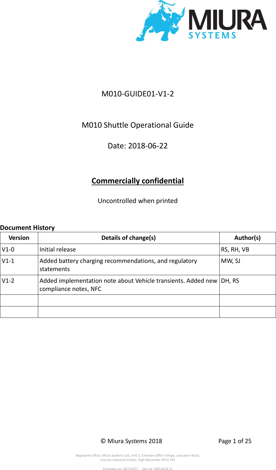    © Miura Systems 2018  Page 1 of 25  Registered office: Miura Systems Ltd, Unit 3, Cliveden Office Village, Lancaster Road, Cressex Industrial Estate, High Wycombe HP12 3YZ  Company no: 06714257     Vat reg: 940 6618 21     M010-GUIDE01-V1-2   M010 Shuttle Operational Guide  Date: 2018-06-22    Commercially confidential  Uncontrolled when printed   Document History Version Details of change(s) Author(s) V1-0 Initial release RS, RH, VB V1-1 Added battery charging recommendations, and regulatory statements MW, SJ V1-2 Added implementation note about Vehicle transients. Added new compliance notes, NFC DH, RS        