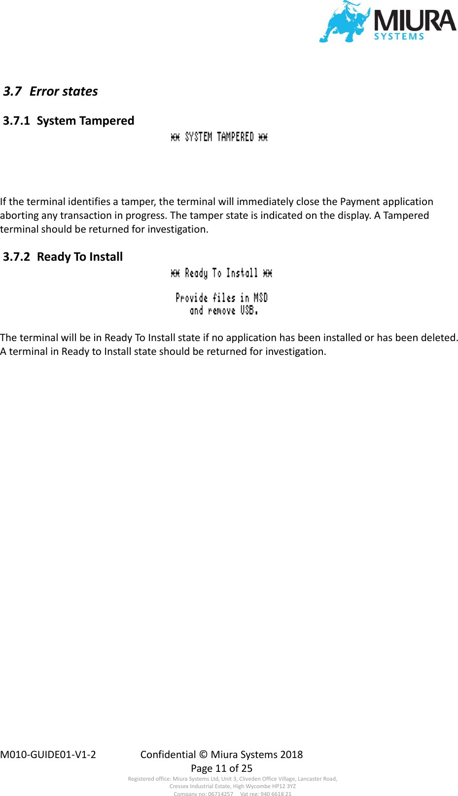  M010-GUIDE01-V1-2  Confidential © Miura Systems 2018   Page 11 of 25 Registered office: Miura Systems Ltd, Unit 3, Cliveden Office Village, Lancaster Road, Cressex Industrial Estate, High Wycombe HP12 3YZ Company no: 06714257     Vat reg: 940 6618 21  3.7  Error states  3.7.1  System Tampered  If the terminal identifies a tamper, the terminal will immediately close the Payment application aborting any transaction in progress. The tamper state is indicated on the display. A Tampered terminal should be returned for investigation.  3.7.2  Ready To Install  The terminal will be in Ready To Install state if no application has been installed or has been deleted.  A terminal in Ready to Install state should be returned for investigation. 