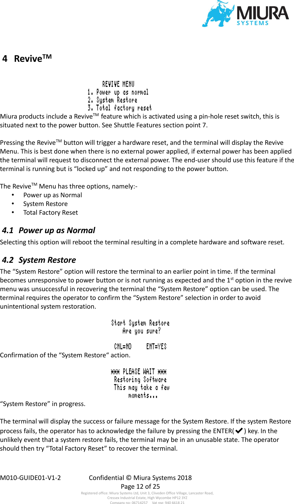  M010-GUIDE01-V1-2  Confidential © Miura Systems 2018   Page 12 of 25 Registered office: Miura Systems Ltd, Unit 3, Cliveden Office Village, Lancaster Road, Cressex Industrial Estate, High Wycombe HP12 3YZ Company no: 06714257     Vat reg: 940 6618 21  4  ReviveTM  Miura products include a ReviveTM  feature which is activated using a pin-hole reset switch, this is situated next to the power button. See Shuttle Features section point 7.  Pressing the ReviveTM button will trigger a hardware reset, and the terminal will display the Revive Menu. This is best done when there is no external power applied, if external power has been applied the terminal will request to disconnect the external power. The end-user should use this feature if the terminal is running but is “locked up” and not responding to the power button.  The ReviveTM Menu has three options, namely:- • Power up as Normal • System Restore • Total Factory Reset  4.1  Power up as Normal Selecting this option will reboot the terminal resulting in a complete hardware and software reset.  4.2  System Restore The “System Restore” option will restore the terminal to an earlier point in time. If the terminal becomes unresponsive to power button or is not running as expected and the 1st option in the revive menu was unsuccessful in recovering the terminal the “System Restore” option can be used. The terminal requires the operator to confirm the “System Restore” selection in order to avoid unintentional system restoration.  Confirmation of the “System Restore“ action.  “System Restore” in progress.  The terminal will display the success or failure message for the System Restore. If the system Restore process fails, the operator has to acknowledge the failure by pressing the ENTER(✔) key. In the unlikely event that a system restore fails, the terminal may be in an unusable state. The operator should then try “Total Factory Reset” to recover the terminal. 