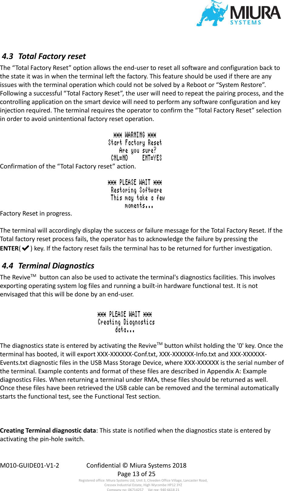  M010-GUIDE01-V1-2  Confidential © Miura Systems 2018   Page 13 of 25 Registered office: Miura Systems Ltd, Unit 3, Cliveden Office Village, Lancaster Road, Cressex Industrial Estate, High Wycombe HP12 3YZ Company no: 06714257     Vat reg: 940 6618 21  4.3  Total Factory reset The “Total Factory Reset” option allows the end-user to reset all software and configuration back to the state it was in when the terminal left the factory. This feature should be used if there are any issues with the terminal operation which could not be solved by a Reboot or “System Restore”. Following a successful “Total Factory Reset”, the user will need to repeat the pairing process, and the controlling application on the smart device will need to perform any software configuration and key injection required. The terminal requires the operator to confirm the “Total Factory Reset” selection in order to avoid unintentional factory reset operation.  Confirmation of the “Total Factory reset” action.  Factory Reset in progress.  The terminal will accordingly display the success or failure message for the Total Factory Reset. If the Total factory reset process fails, the operator has to acknowledge the failure by pressing the ENTER(✔) key. If the factory reset fails the terminal has to be returned for further investigation.  4.4  Terminal Diagnostics The ReviveTM  button can also be used to activate the terminal&apos;s diagnostics facilities. This involves exporting operating system log files and running a built-in hardware functional test. It is not envisaged that this will be done by an end-user.  The diagnostics state is entered by activating the ReviveTM button whilst holding the &apos;0&apos; key. Once the terminal has booted, it will export XXX-XXXXXX-Conf.txt, XXX-XXXXXX-Info.txt and XXX-XXXXXX-Events.txt diagnostic files in the USB Mass Storage Device, where XXX-XXXXXX is the serial number of the terminal. Example contents and format of these files are described in Appendix A: Example diagnostics Files. When returning a terminal under RMA, these files should be returned as well. Once these files have been retrieved the USB cable can be removed and the terminal automatically starts the functional test, see the Functional Test section.    Creating Terminal diagnostic data: This state is notified when the diagnostics state is entered by activating the pin-hole switch.  