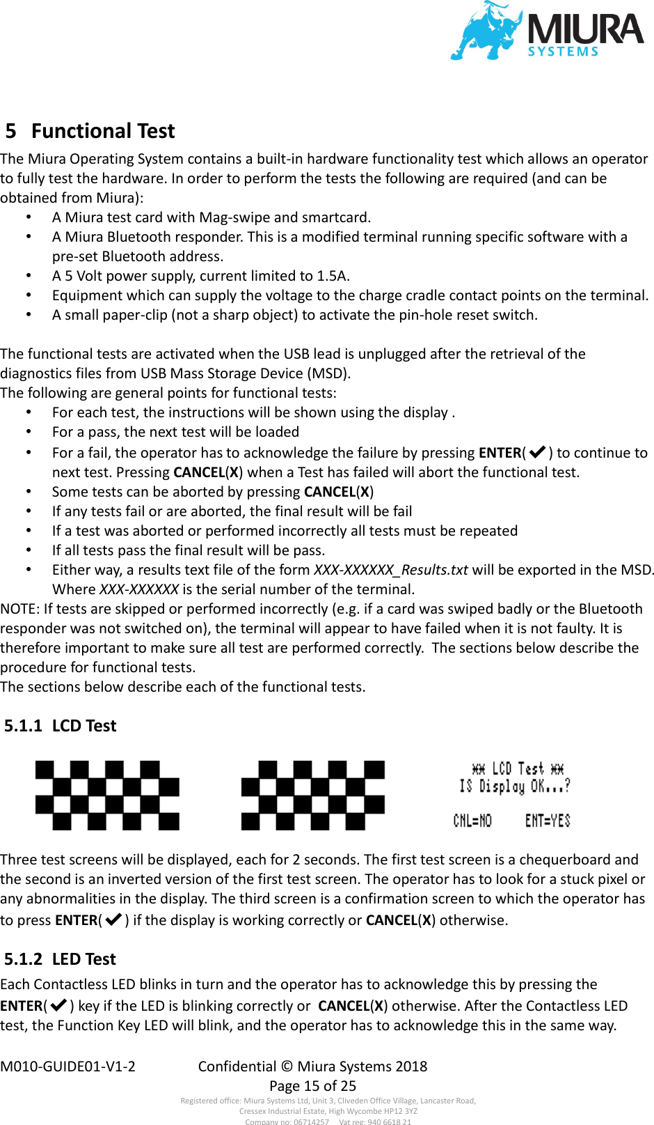  M010-GUIDE01-V1-2  Confidential © Miura Systems 2018   Page 15 of 25 Registered office: Miura Systems Ltd, Unit 3, Cliveden Office Village, Lancaster Road, Cressex Industrial Estate, High Wycombe HP12 3YZ Company no: 06714257     Vat reg: 940 6618 21  5  Functional Test The Miura Operating System contains a built-in hardware functionality test which allows an operator to fully test the hardware. In order to perform the tests the following are required (and can be obtained from Miura): • A Miura test card with Mag-swipe and smartcard. • A Miura Bluetooth responder. This is a modified terminal running specific software with a pre-set Bluetooth address. • A 5 Volt power supply, current limited to 1.5A. • Equipment which can supply the voltage to the charge cradle contact points on the terminal. • A small paper-clip (not a sharp object) to activate the pin-hole reset switch.  The functional tests are activated when the USB lead is unplugged after the retrieval of the diagnostics files from USB Mass Storage Device (MSD). The following are general points for functional tests: • For each test, the instructions will be shown using the display . • For a pass, the next test will be loaded • For a fail, the operator has to acknowledge the failure by pressing ENTER(✔) to continue to next test. Pressing CANCEL(X) when a Test has failed will abort the functional test. • Some tests can be aborted by pressing CANCEL(X) • If any tests fail or are aborted, the final result will be fail • If a test was aborted or performed incorrectly all tests must be repeated • If all tests pass the final result will be pass. • Either way, a results text file of the form XXX-XXXXXX_Results.txt will be exported in the MSD. Where XXX-XXXXXX is the serial number of the terminal. NOTE: If tests are skipped or performed incorrectly (e.g. if a card was swiped badly or the Bluetooth responder was not switched on), the terminal will appear to have failed when it is not faulty. It is therefore important to make sure all test are performed correctly.  The sections below describe the procedure for functional tests. The sections below describe each of the functional tests.  5.1.1  LCD Test   Three test screens will be displayed, each for 2 seconds. The first test screen is a chequerboard and the second is an inverted version of the first test screen. The operator has to look for a stuck pixel or any abnormalities in the display. The third screen is a confirmation screen to which the operator has to press ENTER(✔) if the display is working correctly or CANCEL(X) otherwise.  5.1.2  LED Test Each Contactless LED blinks in turn and the operator has to acknowledge this by pressing the ENTER(✔) key if the LED is blinking correctly or  CANCEL(X) otherwise. After the Contactless LED test, the Function Key LED will blink, and the operator has to acknowledge this in the same way. 