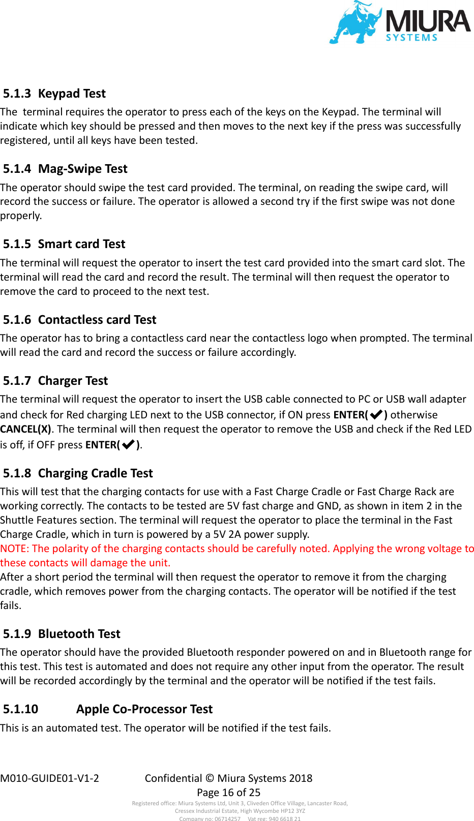  M010-GUIDE01-V1-2  Confidential © Miura Systems 2018   Page 16 of 25 Registered office: Miura Systems Ltd, Unit 3, Cliveden Office Village, Lancaster Road, Cressex Industrial Estate, High Wycombe HP12 3YZ Company no: 06714257     Vat reg: 940 6618 21  5.1.3  Keypad Test The  terminal requires the operator to press each of the keys on the Keypad. The terminal will indicate which key should be pressed and then moves to the next key if the press was successfully registered, until all keys have been tested.  5.1.4  Mag-Swipe Test The operator should swipe the test card provided. The terminal, on reading the swipe card, will record the success or failure. The operator is allowed a second try if the first swipe was not done properly.  5.1.5  Smart card Test The terminal will request the operator to insert the test card provided into the smart card slot. The terminal will read the card and record the result. The terminal will then request the operator to remove the card to proceed to the next test.  5.1.6  Contactless card Test The operator has to bring a contactless card near the contactless logo when prompted. The terminal will read the card and record the success or failure accordingly.  5.1.7  Charger Test The terminal will request the operator to insert the USB cable connected to PC or USB wall adapter and check for Red charging LED next to the USB connector, if ON press ENTER(✔) otherwise CANCEL(X). The terminal will then request the operator to remove the USB and check if the Red LED is off, if OFF press ENTER(✔).  5.1.8  Charging Cradle Test This will test that the charging contacts for use with a Fast Charge Cradle or Fast Charge Rack are working correctly. The contacts to be tested are 5V fast charge and GND, as shown in item 2 in the Shuttle Features section. The terminal will request the operator to place the terminal in the Fast Charge Cradle, which in turn is powered by a 5V 2A power supply. NOTE: The polarity of the charging contacts should be carefully noted. Applying the wrong voltage to these contacts will damage the unit. After a short period the terminal will then request the operator to remove it from the charging cradle, which removes power from the charging contacts. The operator will be notified if the test fails.  5.1.9  Bluetooth Test The operator should have the provided Bluetooth responder powered on and in Bluetooth range for this test. This test is automated and does not require any other input from the operator. The result will be recorded accordingly by the terminal and the operator will be notified if the test fails.  5.1.10  Apple Co-Processor Test This is an automated test. The operator will be notified if the test fails. 