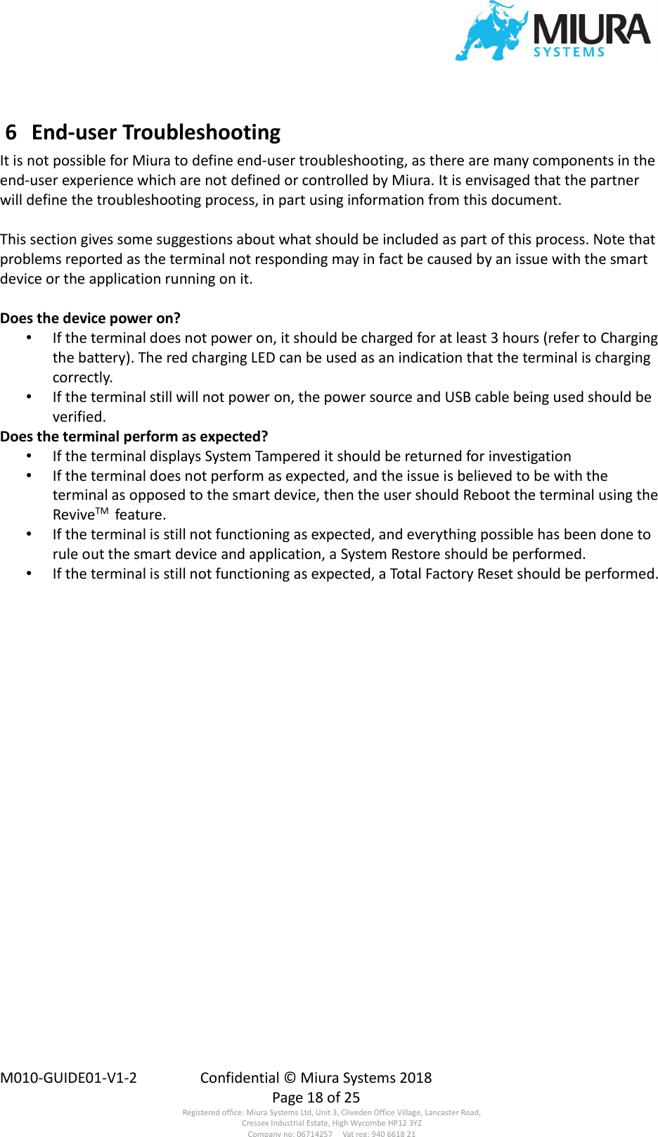  M010-GUIDE01-V1-2  Confidential © Miura Systems 2018   Page 18 of 25 Registered office: Miura Systems Ltd, Unit 3, Cliveden Office Village, Lancaster Road, Cressex Industrial Estate, High Wycombe HP12 3YZ Company no: 06714257     Vat reg: 940 6618 21  6  End-user Troubleshooting It is not possible for Miura to define end-user troubleshooting, as there are many components in the end-user experience which are not defined or controlled by Miura. It is envisaged that the partner will define the troubleshooting process, in part using information from this document.  This section gives some suggestions about what should be included as part of this process. Note that  problems reported as the terminal not responding may in fact be caused by an issue with the smart device or the application running on it.  Does the device power on? • If the terminal does not power on, it should be charged for at least 3 hours (refer to Charging the battery). The red charging LED can be used as an indication that the terminal is charging correctly. • If the terminal still will not power on, the power source and USB cable being used should be verified. Does the terminal perform as expected? • If the terminal displays System Tampered it should be returned for investigation • If the terminal does not perform as expected, and the issue is believed to be with the terminal as opposed to the smart device, then the user should Reboot the terminal using the ReviveTM  feature. • If the terminal is still not functioning as expected, and everything possible has been done to rule out the smart device and application, a System Restore should be performed. • If the terminal is still not functioning as expected, a Total Factory Reset should be performed. 