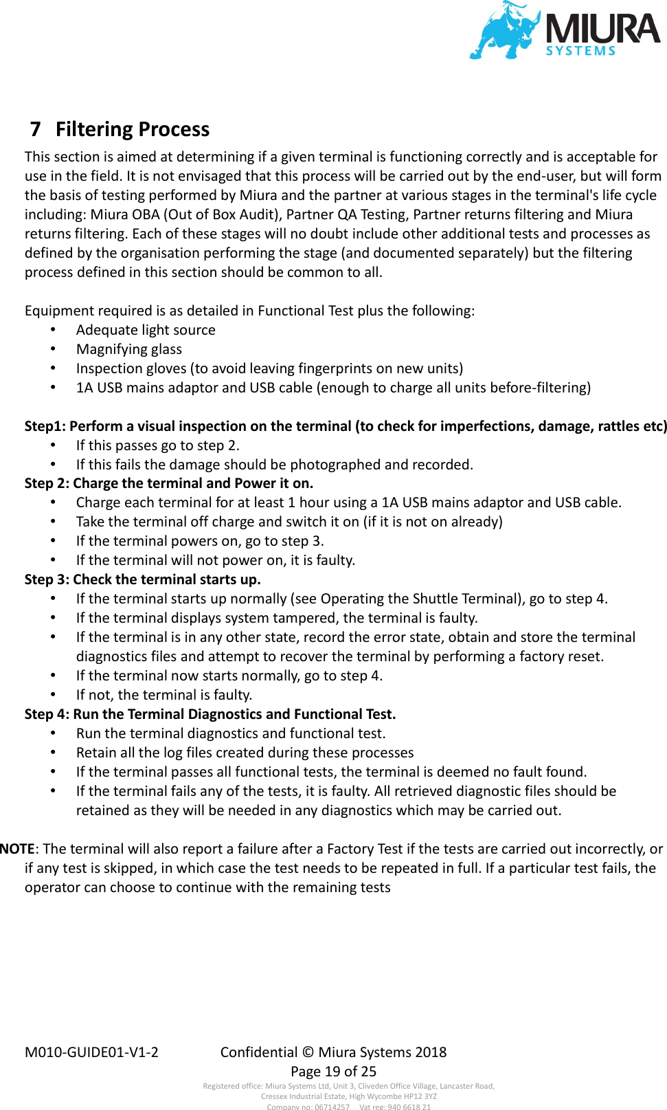  M010-GUIDE01-V1-2  Confidential © Miura Systems 2018   Page 19 of 25 Registered office: Miura Systems Ltd, Unit 3, Cliveden Office Village, Lancaster Road, Cressex Industrial Estate, High Wycombe HP12 3YZ Company no: 06714257     Vat reg: 940 6618 21  7  Filtering Process This section is aimed at determining if a given terminal is functioning correctly and is acceptable for use in the field. It is not envisaged that this process will be carried out by the end-user, but will form the basis of testing performed by Miura and the partner at various stages in the terminal&apos;s life cycle including: Miura OBA (Out of Box Audit), Partner QA Testing, Partner returns filtering and Miura returns filtering. Each of these stages will no doubt include other additional tests and processes as defined by the organisation performing the stage (and documented separately) but the filtering process defined in this section should be common to all.  Equipment required is as detailed in Functional Test plus the following: • Adequate light source • Magnifying glass • Inspection gloves (to avoid leaving fingerprints on new units) • 1A USB mains adaptor and USB cable (enough to charge all units before-filtering)  Step1: Perform a visual inspection on the terminal (to check for imperfections, damage, rattles etc) • If this passes go to step 2. • If this fails the damage should be photographed and recorded. Step 2: Charge the terminal and Power it on. • Charge each terminal for at least 1 hour using a 1A USB mains adaptor and USB cable. • Take the terminal off charge and switch it on (if it is not on already) • If the terminal powers on, go to step 3. • If the terminal will not power on, it is faulty. Step 3: Check the terminal starts up. • If the terminal starts up normally (see Operating the Shuttle Terminal), go to step 4. • If the terminal displays system tampered, the terminal is faulty. • If the terminal is in any other state, record the error state, obtain and store the terminal diagnostics files and attempt to recover the terminal by performing a factory reset. • If the terminal now starts normally, go to step 4. • If not, the terminal is faulty. Step 4: Run the Terminal Diagnostics and Functional Test. • Run the terminal diagnostics and functional test. • Retain all the log files created during these processes • If the terminal passes all functional tests, the terminal is deemed no fault found. • If the terminal fails any of the tests, it is faulty. All retrieved diagnostic files should be retained as they will be needed in any diagnostics which may be carried out.  NOTE: The terminal will also report a failure after a Factory Test if the tests are carried out incorrectly, or if any test is skipped, in which case the test needs to be repeated in full. If a particular test fails, the operator can choose to continue with the remaining tests  