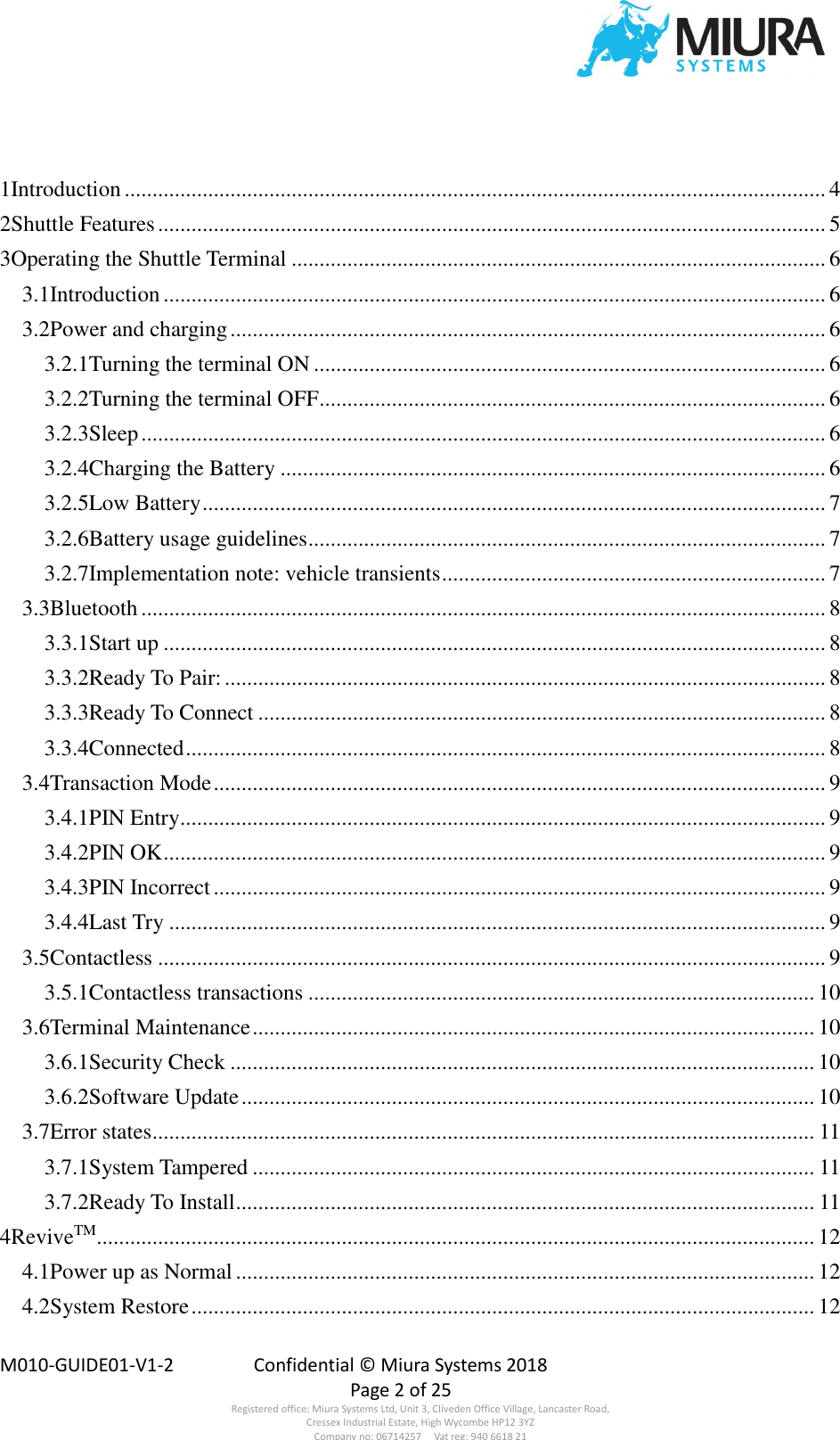  M010-GUIDE01-V1-2  Confidential © Miura Systems 2018   Page 2 of 25 Registered office: Miura Systems Ltd, Unit 3, Cliveden Office Village, Lancaster Road, Cressex Industrial Estate, High Wycombe HP12 3YZ Company no: 06714257     Vat reg: 940 6618 21  1Introduction .............................................................................................................................. 4 2Shuttle Features ........................................................................................................................ 5 3Operating the Shuttle Terminal ................................................................................................ 6 3.1Introduction ....................................................................................................................... 6 3.2Power and charging ........................................................................................................... 6 3.2.1Turning the terminal ON ............................................................................................ 6 3.2.2Turning the terminal OFF ........................................................................................... 6 3.2.3Sleep ........................................................................................................................... 6 3.2.4Charging the Battery .................................................................................................. 6 3.2.5Low Battery ................................................................................................................ 7 3.2.6Battery usage guidelines ............................................................................................. 7 3.2.7Implementation note: vehicle transients ..................................................................... 7 3.3Bluetooth ........................................................................................................................... 8 3.3.1Start up ....................................................................................................................... 8 3.3.2Ready To Pair: ............................................................................................................ 8 3.3.3Ready To Connect ...................................................................................................... 8 3.3.4Connected ................................................................................................................... 8 3.4Transaction Mode .............................................................................................................. 9 3.4.1PIN Entry .................................................................................................................... 9 3.4.2PIN OK ....................................................................................................................... 9 3.4.3PIN Incorrect .............................................................................................................. 9 3.4.4Last Try ...................................................................................................................... 9 3.5Contactless ........................................................................................................................ 9 3.5.1Contactless transactions ........................................................................................... 10 3.6Terminal Maintenance ..................................................................................................... 10 3.6.1Security Check ......................................................................................................... 10 3.6.2Software Update ....................................................................................................... 10 3.7Error states ....................................................................................................................... 11 3.7.1System Tampered ..................................................................................................... 11 3.7.2Ready To Install ........................................................................................................ 11 4ReviveTM ................................................................................................................................. 12 4.1Power up as Normal ........................................................................................................ 12 4.2System Restore ................................................................................................................ 12 