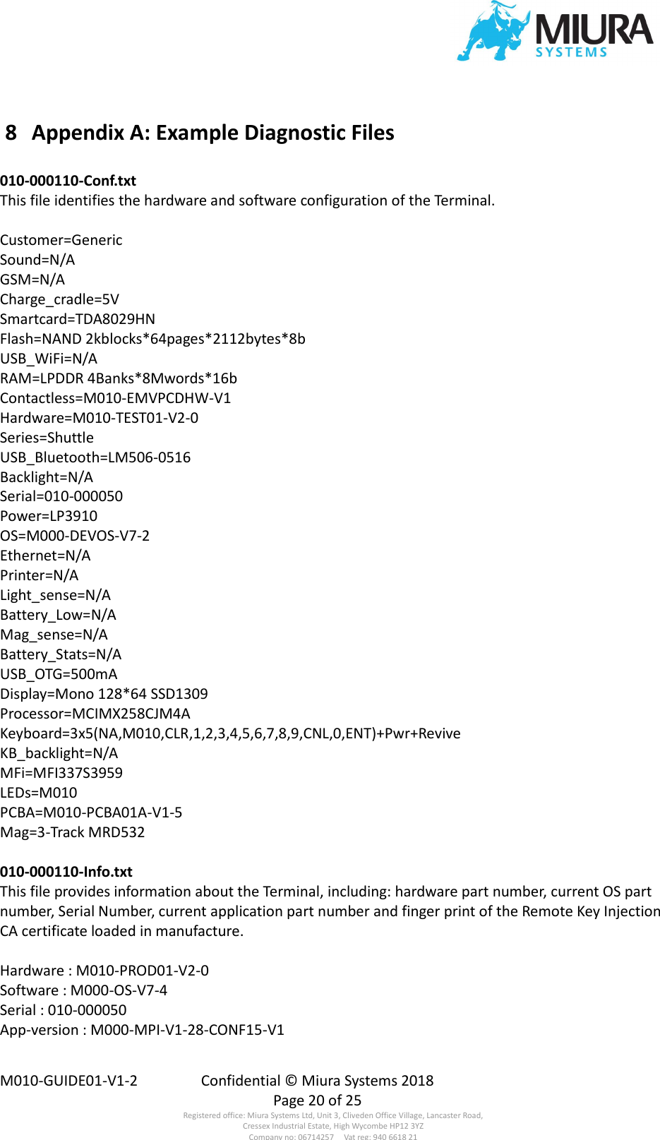  M010-GUIDE01-V1-2  Confidential © Miura Systems 2018   Page 20 of 25 Registered office: Miura Systems Ltd, Unit 3, Cliveden Office Village, Lancaster Road, Cressex Industrial Estate, High Wycombe HP12 3YZ Company no: 06714257     Vat reg: 940 6618 21  8  Appendix A: Example Diagnostic Files  010-000110-Conf.txt This file identifies the hardware and software configuration of the Terminal.  Customer=Generic Sound=N/A GSM=N/A Charge_cradle=5V Smartcard=TDA8029HN Flash=NAND 2kblocks*64pages*2112bytes*8b USB_WiFi=N/A RAM=LPDDR 4Banks*8Mwords*16b Contactless=M010-EMVPCDHW-V1 Hardware=M010-TEST01-V2-0 Series=Shuttle USB_Bluetooth=LM506-0516 Backlight=N/A Serial=010-000050 Power=LP3910 OS=M000-DEVOS-V7-2 Ethernet=N/A Printer=N/A Light_sense=N/A Battery_Low=N/A Mag_sense=N/A Battery_Stats=N/A USB_OTG=500mA Display=Mono 128*64 SSD1309 Processor=MCIMX258CJM4A Keyboard=3x5(NA,M010,CLR,1,2,3,4,5,6,7,8,9,CNL,0,ENT)+Pwr+Revive KB_backlight=N/A MFi=MFI337S3959 LEDs=M010 PCBA=M010-PCBA01A-V1-5 Mag=3-Track MRD532  010-000110-Info.txt This file provides information about the Terminal, including: hardware part number, current OS part number, Serial Number, current application part number and finger print of the Remote Key Injection CA certificate loaded in manufacture.  Hardware : M010-PROD01-V2-0 Software : M000-OS-V7-4 Serial : 010-000050 App-version : M000-MPI-V1-28-CONF15-V1 