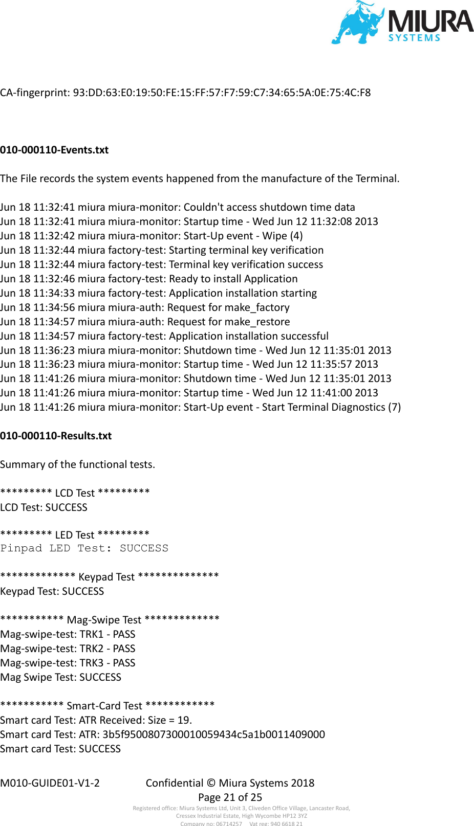  M010-GUIDE01-V1-2  Confidential © Miura Systems 2018   Page 21 of 25 Registered office: Miura Systems Ltd, Unit 3, Cliveden Office Village, Lancaster Road, Cressex Industrial Estate, High Wycombe HP12 3YZ Company no: 06714257     Vat reg: 940 6618 21 CA-fingerprint: 93:DD:63:E0:19:50:FE:15:FF:57:F7:59:C7:34:65:5A:0E:75:4C:F8    010-000110-Events.txt  The File records the system events happened from the manufacture of the Terminal.  Jun 18 11:32:41 miura miura-monitor: Couldn&apos;t access shutdown time data Jun 18 11:32:41 miura miura-monitor: Startup time - Wed Jun 12 11:32:08 2013 Jun 18 11:32:42 miura miura-monitor: Start-Up event - Wipe (4) Jun 18 11:32:44 miura factory-test: Starting terminal key verification Jun 18 11:32:44 miura factory-test: Terminal key verification success Jun 18 11:32:46 miura factory-test: Ready to install Application Jun 18 11:34:33 miura factory-test: Application installation starting Jun 18 11:34:56 miura miura-auth: Request for make_factory Jun 18 11:34:57 miura miura-auth: Request for make_restore Jun 18 11:34:57 miura factory-test: Application installation successful Jun 18 11:36:23 miura miura-monitor: Shutdown time - Wed Jun 12 11:35:01 2013 Jun 18 11:36:23 miura miura-monitor: Startup time - Wed Jun 12 11:35:57 2013 Jun 18 11:41:26 miura miura-monitor: Shutdown time - Wed Jun 12 11:35:01 2013 Jun 18 11:41:26 miura miura-monitor: Startup time - Wed Jun 12 11:41:00 2013 Jun 18 11:41:26 miura miura-monitor: Start-Up event - Start Terminal Diagnostics (7)  010-000110-Results.txt  Summary of the functional tests.  ********* LCD Test ********* LCD Test: SUCCESS  ********* LED Test ********* Pinpad LED Test: SUCCESS  ************* Keypad Test ************** Keypad Test: SUCCESS  *********** Mag-Swipe Test ************* Mag-swipe-test: TRK1 - PASS Mag-swipe-test: TRK2 - PASS Mag-swipe-test: TRK3 - PASS Mag Swipe Test: SUCCESS  *********** Smart-Card Test ************ Smart card Test: ATR Received: Size = 19. Smart card Test: ATR: 3b5f9500807300010059434c5a1b0011409000 Smart card Test: SUCCESS 