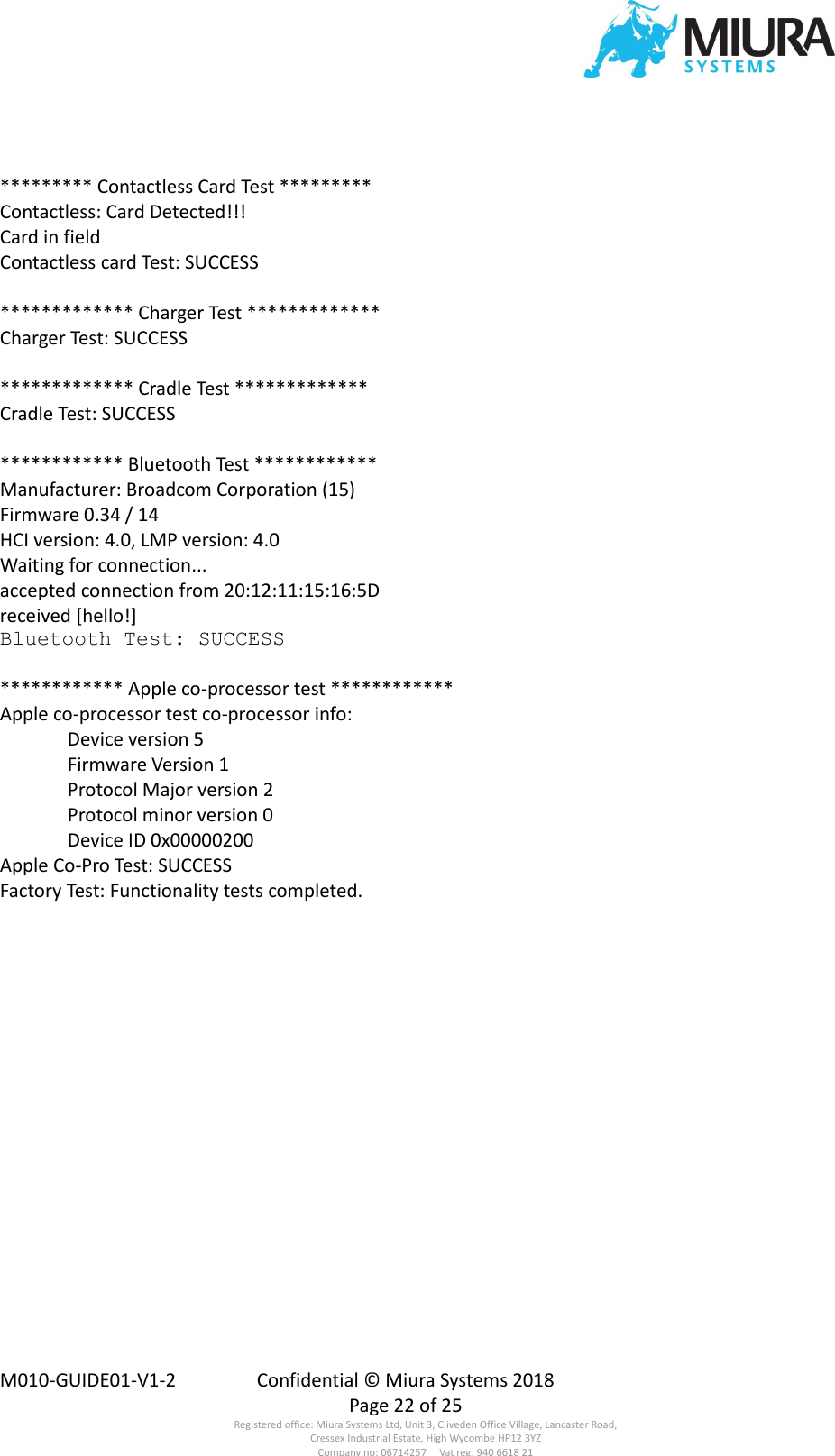  M010-GUIDE01-V1-2  Confidential © Miura Systems 2018   Page 22 of 25 Registered office: Miura Systems Ltd, Unit 3, Cliveden Office Village, Lancaster Road, Cressex Industrial Estate, High Wycombe HP12 3YZ Company no: 06714257     Vat reg: 940 6618 21  ********* Contactless Card Test ********* Contactless: Card Detected!!! Card in field Contactless card Test: SUCCESS  ************* Charger Test ************* Charger Test: SUCCESS  ************* Cradle Test ************* Cradle Test: SUCCESS  ************ Bluetooth Test ************ Manufacturer: Broadcom Corporation (15) Firmware 0.34 / 14 HCI version: 4.0, LMP version: 4.0 Waiting for connection... accepted connection from 20:12:11:15:16:5D received [hello!] Bluetooth Test: SUCCESS  ************ Apple co-processor test ************ Apple co-processor test co-processor info:   Device version 5   Firmware Version 1   Protocol Major version 2   Protocol minor version 0   Device ID 0x00000200 Apple Co-Pro Test: SUCCESS Factory Test: Functionality tests completed. 