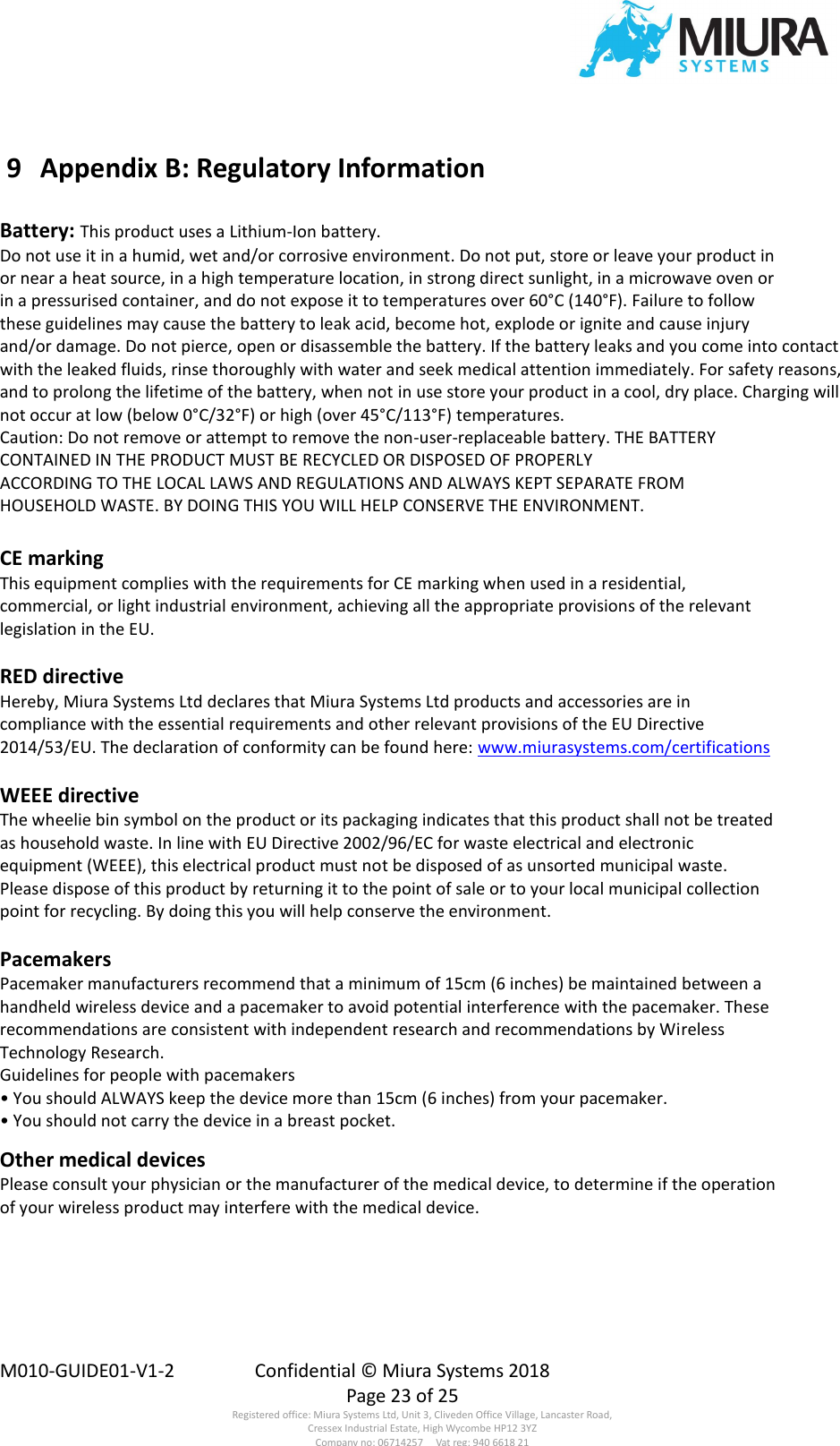  M010-GUIDE01-V1-2  Confidential © Miura Systems 2018   Page 23 of 25 Registered office: Miura Systems Ltd, Unit 3, Cliveden Office Village, Lancaster Road, Cressex Industrial Estate, High Wycombe HP12 3YZ Company no: 06714257     Vat reg: 940 6618 21  9  Appendix B: Regulatory Information    Battery: This product uses a Lithium-Ion battery. Do not use it in a humid, wet and/or corrosive environment. Do not put, store or leave your product in or near a heat source, in a high temperature location, in strong direct sunlight, in a microwave oven or in a pressurised container, and do not expose it to temperatures over 60°C (140°F). Failure to follow these guidelines may cause the battery to leak acid, become hot, explode or ignite and cause injury and/or damage. Do not pierce, open or disassemble the battery. If the battery leaks and you come into contact with the leaked fluids, rinse thoroughly with water and seek medical attention immediately. For safety reasons, and to prolong the lifetime of the battery, when not in use store your product in a cool, dry place. Charging will not occur at low (below 0°C/32°F) or high (over 45°C/113°F) temperatures. Caution: Do not remove or attempt to remove the non-user-replaceable battery. THE BATTERY CONTAINED IN THE PRODUCT MUST BE RECYCLED OR DISPOSED OF PROPERLY ACCORDING TO THE LOCAL LAWS AND REGULATIONS AND ALWAYS KEPT SEPARATE FROM HOUSEHOLD WASTE. BY DOING THIS YOU WILL HELP CONSERVE THE ENVIRONMENT.  CE marking This equipment complies with the requirements for CE marking when used in a residential, commercial, or light industrial environment, achieving all the appropriate provisions of the relevant legislation in the EU.  RED directive Hereby, Miura Systems Ltd declares that Miura Systems Ltd products and accessories are in compliance with the essential requirements and other relevant provisions of the EU Directive 2014/53/EU. The declaration of conformity can be found here: www.miurasystems.com/certifications  WEEE directive The wheelie bin symbol on the product or its packaging indicates that this product shall not be treated as household waste. In line with EU Directive 2002/96/EC for waste electrical and electronic equipment (WEEE), this electrical product must not be disposed of as unsorted municipal waste. Please dispose of this product by returning it to the point of sale or to your local municipal collection point for recycling. By doing this you will help conserve the environment.  Pacemakers Pacemaker manufacturers recommend that a minimum of 15cm (6 inches) be maintained between a handheld wireless device and a pacemaker to avoid potential interference with the pacemaker. These recommendations are consistent with independent research and recommendations by Wireless Technology Research. Guidelines for people with pacemakers • You should ALWAYS keep the device more than 15cm (6 inches) from your pacemaker. • You should not carry the device in a breast pocket.  Other medical devices Please consult your physician or the manufacturer of the medical device, to determine if the operation of your wireless product may interfere with the medical device. 