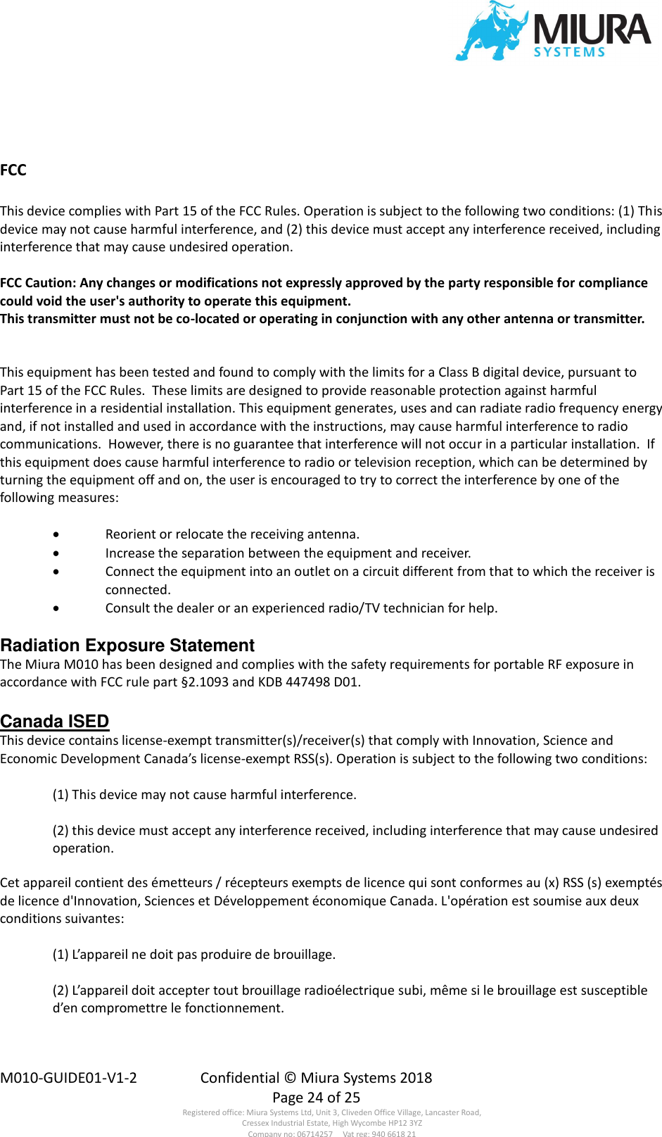  M010-GUIDE01-V1-2  Confidential © Miura Systems 2018   Page 24 of 25 Registered office: Miura Systems Ltd, Unit 3, Cliveden Office Village, Lancaster Road, Cressex Industrial Estate, High Wycombe HP12 3YZ Company no: 06714257     Vat reg: 940 6618 21   FCC  This device complies with Part 15 of the FCC Rules. Operation is subject to the following two conditions: (1) This device may not cause harmful interference, and (2) this device must accept any interference received, including interference that may cause undesired operation.  FCC Caution: Any changes or modifications not expressly approved by the party responsible for compliance could void the user&apos;s authority to operate this equipment. This transmitter must not be co-located or operating in conjunction with any other antenna or transmitter.   This equipment has been tested and found to comply with the limits for a Class B digital device, pursuant to Part 15 of the FCC Rules.  These limits are designed to provide reasonable protection against harmful interference in a residential installation. This equipment generates, uses and can radiate radio frequency energy and, if not installed and used in accordance with the instructions, may cause harmful interference to radio communications.  However, there is no guarantee that interference will not occur in a particular installation.  If this equipment does cause harmful interference to radio or television reception, which can be determined by turning the equipment off and on, the user is encouraged to try to correct the interference by one of the following measures:  • Reorient or relocate the receiving antenna. • Increase the separation between the equipment and receiver. • Connect the equipment into an outlet on a circuit different from that to which the receiver is connected. • Consult the dealer or an experienced radio/TV technician for help.  Radiation Exposure Statement The Miura M010 has been designed and complies with the safety requirements for portable RF exposure in accordance with FCC rule part §2.1093 and KDB 447498 D01.  Canada ISED  This device contains license-exempt transmitter(s)/receiver(s) that comply with Innovation, Science and Economic Development Canada’s license-exempt RSS(s). Operation is subject to the following two conditions:  (1) This device may not cause harmful interference.  (2) this device must accept any interference received, including interference that may cause undesired operation.  Cet appareil contient des émetteurs / récepteurs exempts de licence qui sont conformes au (x) RSS (s) exemptés de licence d&apos;Innovation, Sciences et Développement économique Canada. L&apos;opération est soumise aux deux conditions suivantes:  (1) L’appareil ne doit pas produire de brouillage.  (2) L’appareil doit accepter tout brouillage radioélectrique subi, même si le brouillage est susceptible d’en compromettre le fonctionnement.     