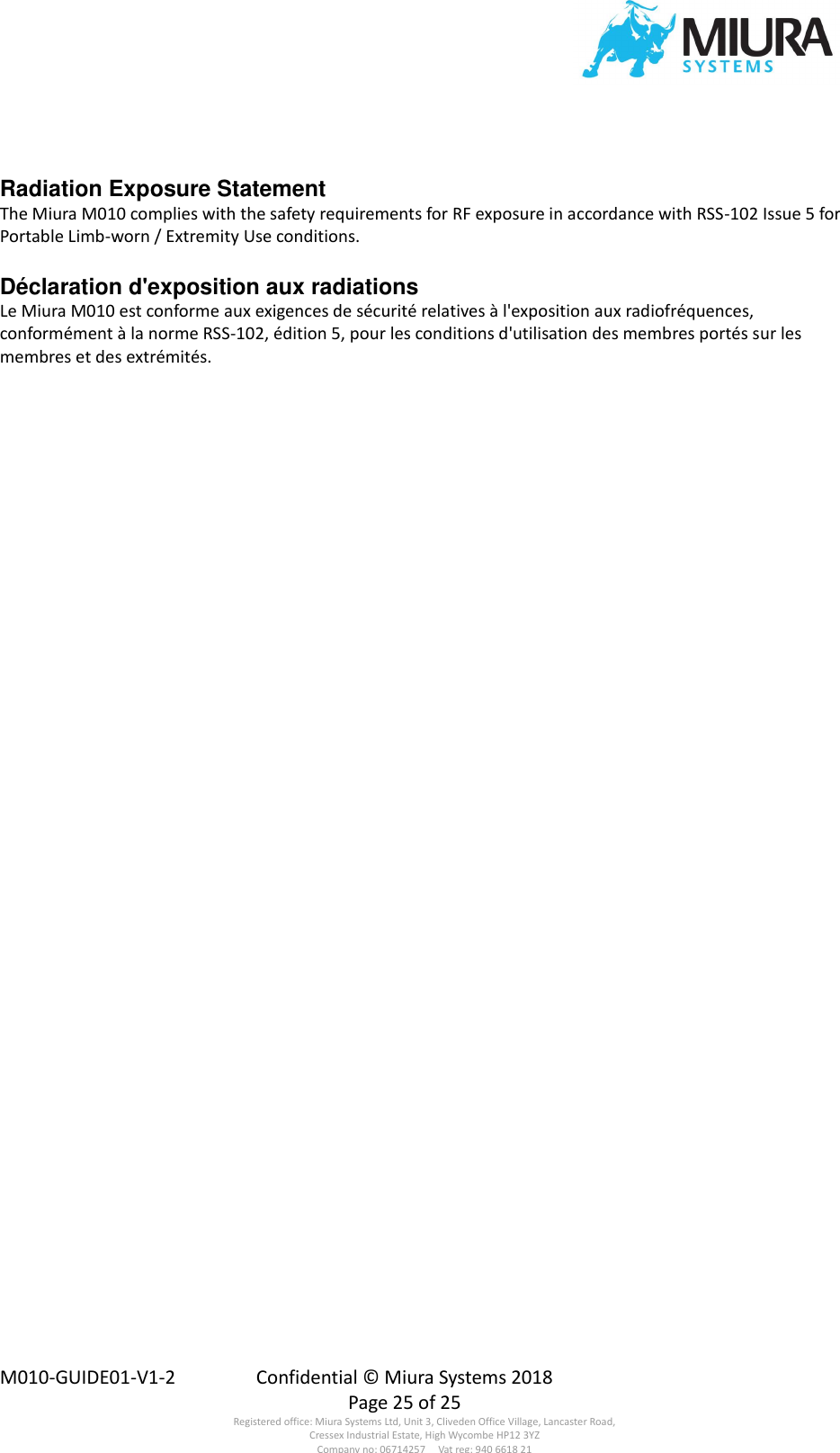  M010-GUIDE01-V1-2  Confidential © Miura Systems 2018   Page 25 of 25 Registered office: Miura Systems Ltd, Unit 3, Cliveden Office Village, Lancaster Road, Cressex Industrial Estate, High Wycombe HP12 3YZ Company no: 06714257     Vat reg: 940 6618 21  Radiation Exposure Statement The Miura M010 complies with the safety requirements for RF exposure in accordance with RSS-102 Issue 5 for Portable Limb-worn / Extremity Use conditions.  Déclaration d&apos;exposition aux radiations Le Miura M010 est conforme aux exigences de sécurité relatives à l&apos;exposition aux radiofréquences, conformément à la norme RSS-102, édition 5, pour les conditions d&apos;utilisation des membres portés sur les membres et des extrémités.  