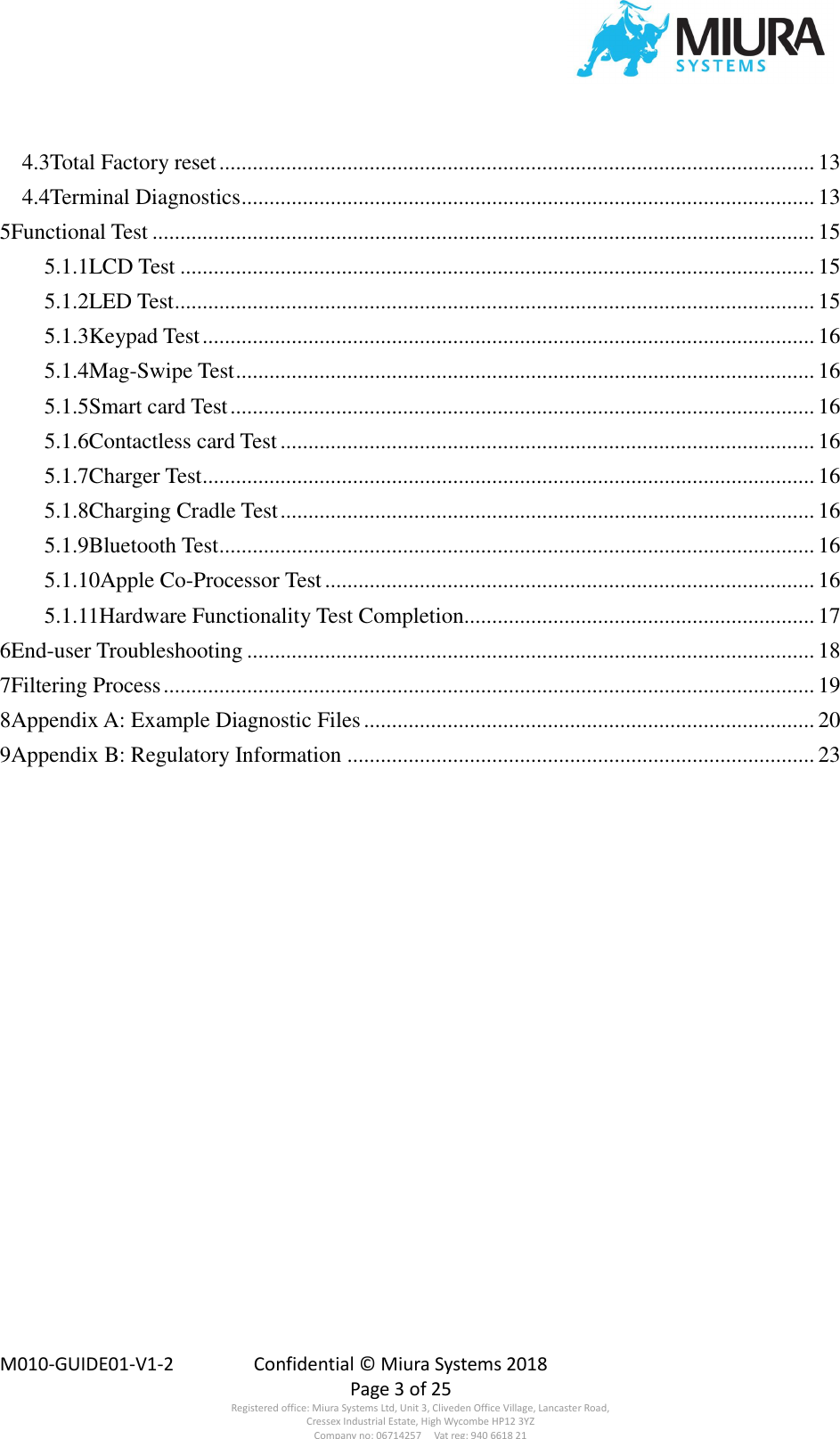  M010-GUIDE01-V1-2  Confidential © Miura Systems 2018   Page 3 of 25 Registered office: Miura Systems Ltd, Unit 3, Cliveden Office Village, Lancaster Road, Cressex Industrial Estate, High Wycombe HP12 3YZ Company no: 06714257     Vat reg: 940 6618 21 4.3Total Factory reset ........................................................................................................... 13 4.4Terminal Diagnostics ....................................................................................................... 13 5Functional Test ....................................................................................................................... 15 5.1.1LCD Test .................................................................................................................. 15 5.1.2LED Test ................................................................................................................... 15 5.1.3Keypad Test .............................................................................................................. 16 5.1.4Mag-Swipe Test ........................................................................................................ 16 5.1.5Smart card Test ......................................................................................................... 16 5.1.6Contactless card Test ................................................................................................ 16 5.1.7Charger Test.............................................................................................................. 16 5.1.8Charging Cradle Test ................................................................................................ 16 5.1.9Bluetooth Test ........................................................................................................... 16 5.1.10Apple Co-Processor Test ........................................................................................ 16 5.1.11Hardware Functionality Test Completion............................................................... 17 6End-user Troubleshooting ...................................................................................................... 18 7Filtering Process ..................................................................................................................... 19 8Appendix A: Example Diagnostic Files ................................................................................. 20 9Appendix B: Regulatory Information .................................................................................... 23 
