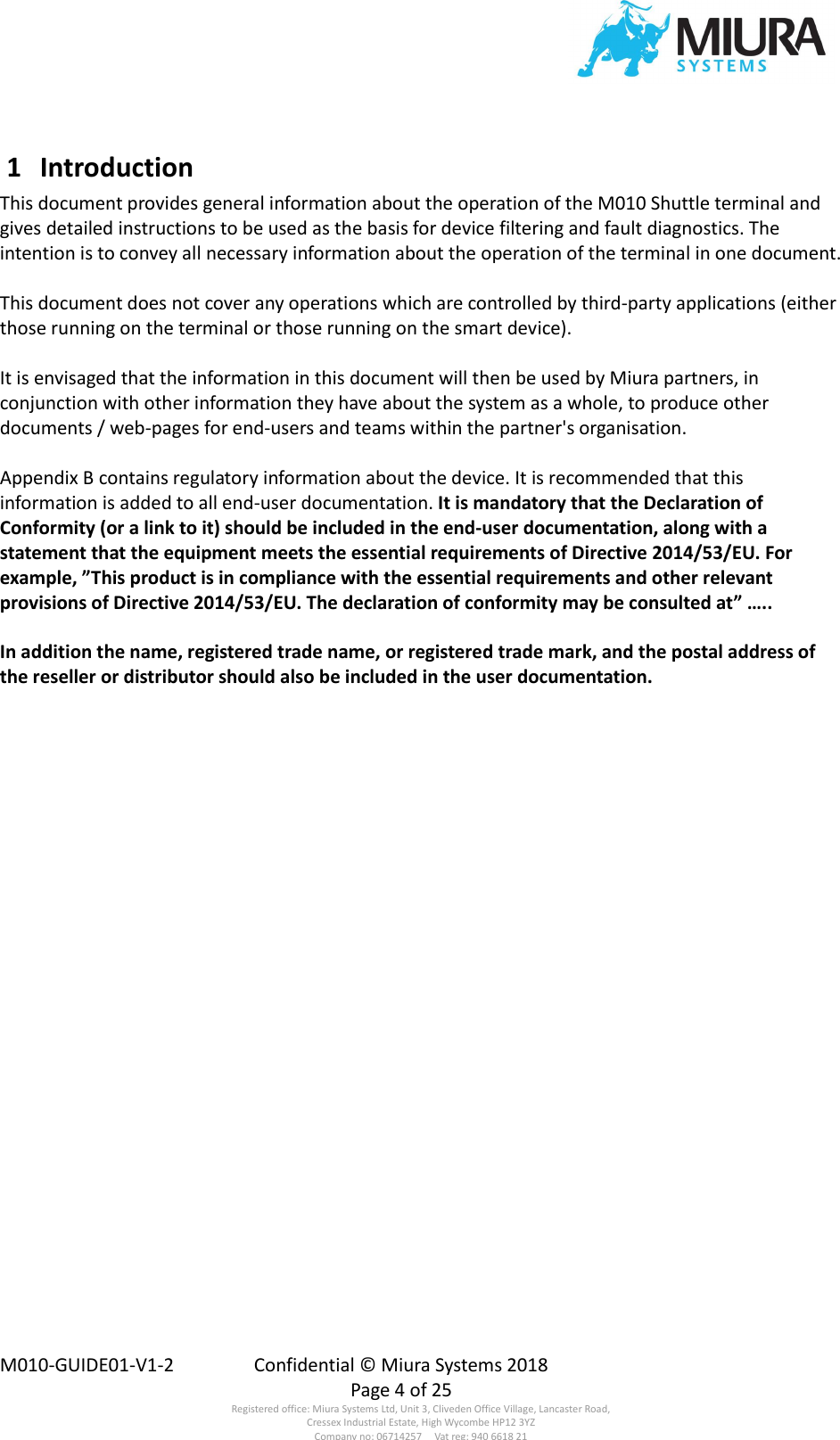  M010-GUIDE01-V1-2  Confidential © Miura Systems 2018   Page 4 of 25 Registered office: Miura Systems Ltd, Unit 3, Cliveden Office Village, Lancaster Road, Cressex Industrial Estate, High Wycombe HP12 3YZ Company no: 06714257     Vat reg: 940 6618 21  1  Introduction This document provides general information about the operation of the M010 Shuttle terminal and gives detailed instructions to be used as the basis for device filtering and fault diagnostics. The intention is to convey all necessary information about the operation of the terminal in one document.  This document does not cover any operations which are controlled by third-party applications (either those running on the terminal or those running on the smart device).  It is envisaged that the information in this document will then be used by Miura partners, in conjunction with other information they have about the system as a whole, to produce other documents / web-pages for end-users and teams within the partner&apos;s organisation.  Appendix B contains regulatory information about the device. It is recommended that this information is added to all end-user documentation. It is mandatory that the Declaration of Conformity (or a link to it) should be included in the end-user documentation, along with a statement that the equipment meets the essential requirements of Directive 2014/53/EU. For example, ”This product is in compliance with the essential requirements and other relevant provisions of Directive 2014/53/EU. The declaration of conformity may be consulted at” …..  In addition the name, registered trade name, or registered trade mark, and the postal address of the reseller or distributor should also be included in the user documentation.   