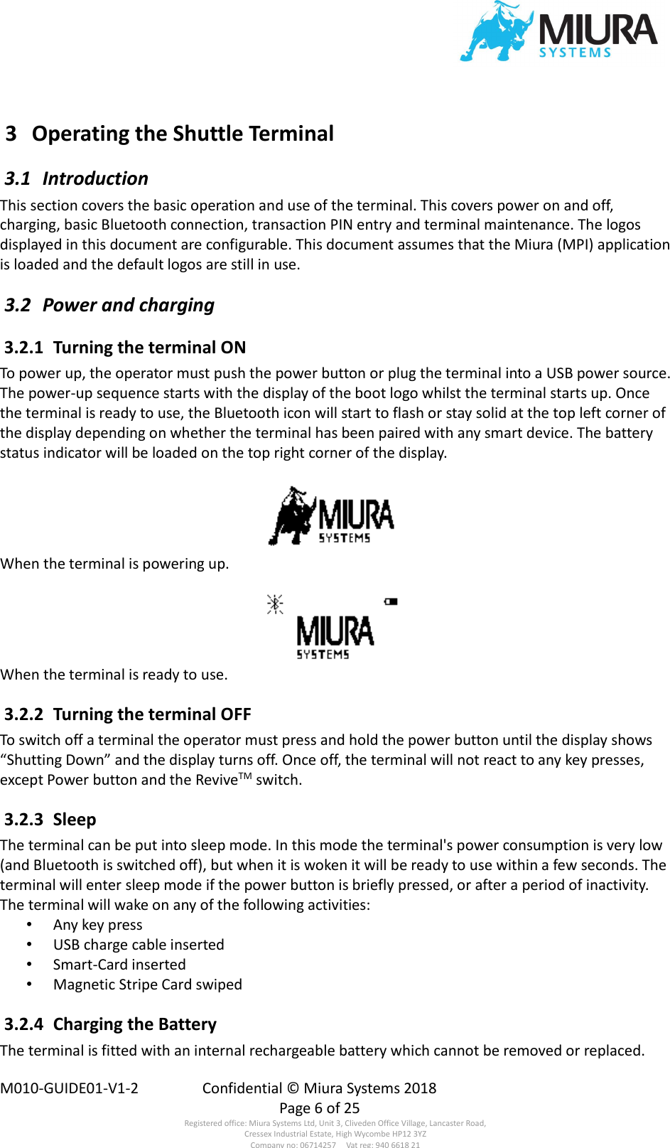  M010-GUIDE01-V1-2  Confidential © Miura Systems 2018   Page 6 of 25 Registered office: Miura Systems Ltd, Unit 3, Cliveden Office Village, Lancaster Road, Cressex Industrial Estate, High Wycombe HP12 3YZ Company no: 06714257     Vat reg: 940 6618 21  3  Operating the Shuttle Terminal  3.1  Introduction This section covers the basic operation and use of the terminal. This covers power on and off, charging, basic Bluetooth connection, transaction PIN entry and terminal maintenance. The logos displayed in this document are configurable. This document assumes that the Miura (MPI) application is loaded and the default logos are still in use.  3.2  Power and charging  3.2.1  Turning the terminal ON To power up, the operator must push the power button or plug the terminal into a USB power source. The power-up sequence starts with the display of the boot logo whilst the terminal starts up. Once the terminal is ready to use, the Bluetooth icon will start to flash or stay solid at the top left corner of the display depending on whether the terminal has been paired with any smart device. The battery status indicator will be loaded on the top right corner of the display.  When the terminal is powering up.  When the terminal is ready to use.  3.2.2  Turning the terminal OFF To switch off a terminal the operator must press and hold the power button until the display shows “Shutting Down” and the display turns off. Once off, the terminal will not react to any key presses, except Power button and the ReviveTM switch.  3.2.3  Sleep The terminal can be put into sleep mode. In this mode the terminal&apos;s power consumption is very low (and Bluetooth is switched off), but when it is woken it will be ready to use within a few seconds. The terminal will enter sleep mode if the power button is briefly pressed, or after a period of inactivity. The terminal will wake on any of the following activities: • Any key press • USB charge cable inserted • Smart-Card inserted • Magnetic Stripe Card swiped  3.2.4  Charging the Battery The terminal is fitted with an internal rechargeable battery which cannot be removed or replaced. 