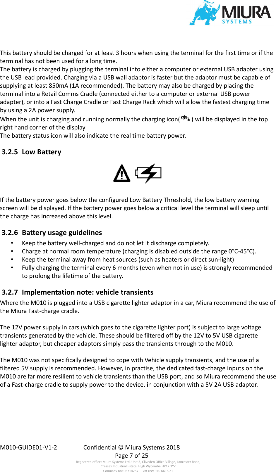  M010-GUIDE01-V1-2  Confidential © Miura Systems 2018   Page 7 of 25 Registered office: Miura Systems Ltd, Unit 3, Cliveden Office Village, Lancaster Road, Cressex Industrial Estate, High Wycombe HP12 3YZ Company no: 06714257     Vat reg: 940 6618 21 This battery should be charged for at least 3 hours when using the terminal for the first time or if the terminal has not been used for a long time. The battery is charged by plugging the terminal into either a computer or external USB adapter using the USB lead provided. Charging via a USB wall adaptor is faster but the adaptor must be capable of supplying at least 850mA (1A recommended). The battery may also be charged by placing the terminal into a Retail Comms Cradle (connected either to a computer or external USB power adapter), or into a Fast Charge Cradle or Fast Charge Rack which will allow the fastest charging time by using a 2A power supply. When the unit is charging and running normally the charging icon( ) will be displayed in the top right hand corner of the display The battery status icon will also indicate the real time battery power.  3.2.5  Low Battery  If the battery power goes below the configured Low Battery Threshold, the low battery warning screen will be displayed. If the battery power goes below a critical level the terminal will sleep until the charge has increased above this level.  3.2.6  Battery usage guidelines • Keep the battery well-charged and do not let it discharge completely. • Charge at normal room temperature (charging is disabled outside the range 0°C-45°C). • Keep the terminal away from heat sources (such as heaters or direct sun-light) • Fully charging the terminal every 6 months (even when not in use) is strongly recommended to prolong the lifetime of the battery.  3.2.7  Implementation note: vehicle transients Where the M010 is plugged into a USB cigarette lighter adaptor in a car, Miura recommend the use of the Miura Fast-charge cradle.  The 12V power supply in cars (which goes to the cigarette lighter port) is subject to large voltage transients generated by the vehicle. These should be filtered off by the 12V to 5V USB cigarette lighter adaptor, but cheaper adaptors simply pass the transients through to the M010.  The M010 was not specifically designed to cope with Vehicle supply transients, and the use of a filtered 5V supply is recommended. However, in practise, the dedicated fast-charge inputs on the M010 are far more resilient to vehicle transients than the USB port, and so Miura recommend the use of a Fast-charge cradle to supply power to the device, in conjunction with a 5V 2A USB adaptor. 