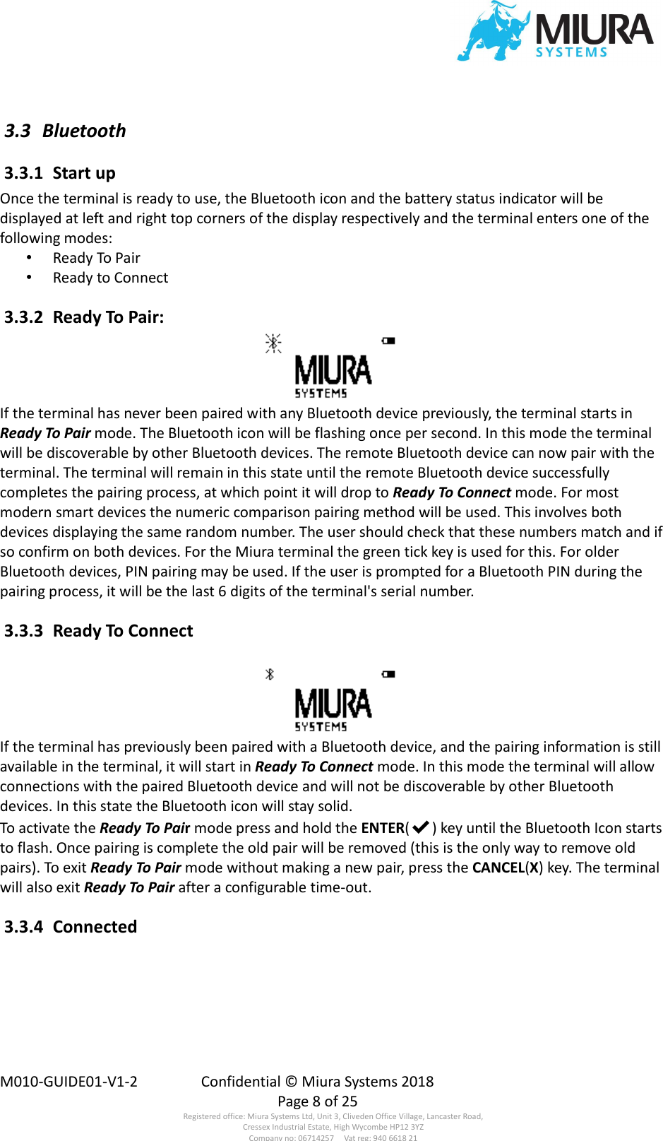  M010-GUIDE01-V1-2  Confidential © Miura Systems 2018   Page 8 of 25 Registered office: Miura Systems Ltd, Unit 3, Cliveden Office Village, Lancaster Road, Cressex Industrial Estate, High Wycombe HP12 3YZ Company no: 06714257     Vat reg: 940 6618 21  3.3  Bluetooth  3.3.1  Start up Once the terminal is ready to use, the Bluetooth icon and the battery status indicator will be displayed at left and right top corners of the display respectively and the terminal enters one of the following modes: • Ready To Pair • Ready to Connect  3.3.2  Ready To Pair: If the terminal has never been paired with any Bluetooth device previously, the terminal starts in Ready To Pair mode. The Bluetooth icon will be flashing once per second. In this mode the terminal will be discoverable by other Bluetooth devices. The remote Bluetooth device can now pair with the terminal. The terminal will remain in this state until the remote Bluetooth device successfully completes the pairing process, at which point it will drop to Ready To Connect mode. For most modern smart devices the numeric comparison pairing method will be used. This involves both devices displaying the same random number. The user should check that these numbers match and if so confirm on both devices. For the Miura terminal the green tick key is used for this. For older Bluetooth devices, PIN pairing may be used. If the user is prompted for a Bluetooth PIN during the pairing process, it will be the last 6 digits of the terminal&apos;s serial number.  3.3.3  Ready To Connect  If the terminal has previously been paired with a Bluetooth device, and the pairing information is still available in the terminal, it will start in Ready To Connect mode. In this mode the terminal will allow connections with the paired Bluetooth device and will not be discoverable by other Bluetooth devices. In this state the Bluetooth icon will stay solid. To activate the Ready To Pair mode press and hold the ENTER(✔) key until the Bluetooth Icon starts to flash. Once pairing is complete the old pair will be removed (this is the only way to remove old pairs). To exit Ready To Pair mode without making a new pair, press the CANCEL(X) key. The terminal will also exit Ready To Pair after a configurable time-out.  3.3.4  Connected  