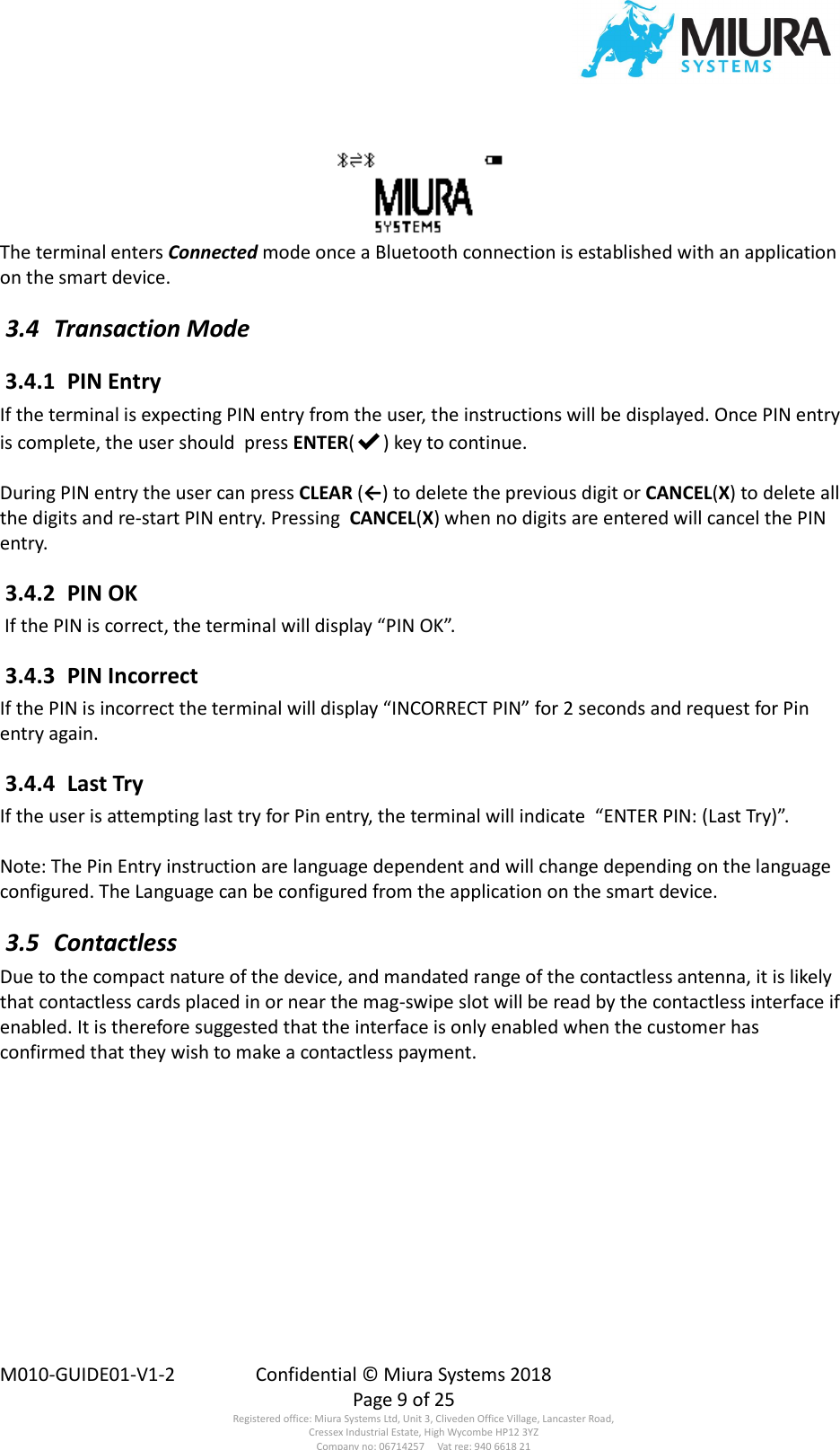  M010-GUIDE01-V1-2  Confidential © Miura Systems 2018   Page 9 of 25 Registered office: Miura Systems Ltd, Unit 3, Cliveden Office Village, Lancaster Road, Cressex Industrial Estate, High Wycombe HP12 3YZ Company no: 06714257     Vat reg: 940 6618 21 The terminal enters Connected mode once a Bluetooth connection is established with an application on the smart device.  3.4  Transaction Mode  3.4.1  PIN Entry If the terminal is expecting PIN entry from the user, the instructions will be displayed. Once PIN entry is complete, the user should  press ENTER(✔) key to continue.  During PIN entry the user can press CLEAR (←) to delete the previous digit or CANCEL(X) to delete all the digits and re-start PIN entry. Pressing  CANCEL(X) when no digits are entered will cancel the PIN entry.  3.4.2  PIN OK  If the PIN is correct, the terminal will display “PIN OK”.  3.4.3  PIN Incorrect If the PIN is incorrect the terminal will display “INCORRECT PIN” for 2 seconds and request for Pin entry again.  3.4.4  Last Try If the user is attempting last try for Pin entry, the terminal will indicate  “ENTER PIN: (Last Try)”.  Note: The Pin Entry instruction are language dependent and will change depending on the language configured. The Language can be configured from the application on the smart device.  3.5  Contactless Due to the compact nature of the device, and mandated range of the contactless antenna, it is likely that contactless cards placed in or near the mag-swipe slot will be read by the contactless interface if enabled. It is therefore suggested that the interface is only enabled when the customer has confirmed that they wish to make a contactless payment. 