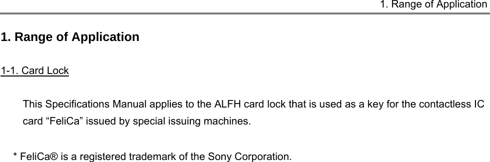      1. Range of Application  1. Range of Application  1-1. Card Lock  This Specifications Manual applies to the ALFH card lock that is used as a key for the contactless IC card “FeliCa” issued by special issuing machines.  * FeliCa® is a registered trademark of the Sony Corporation.  