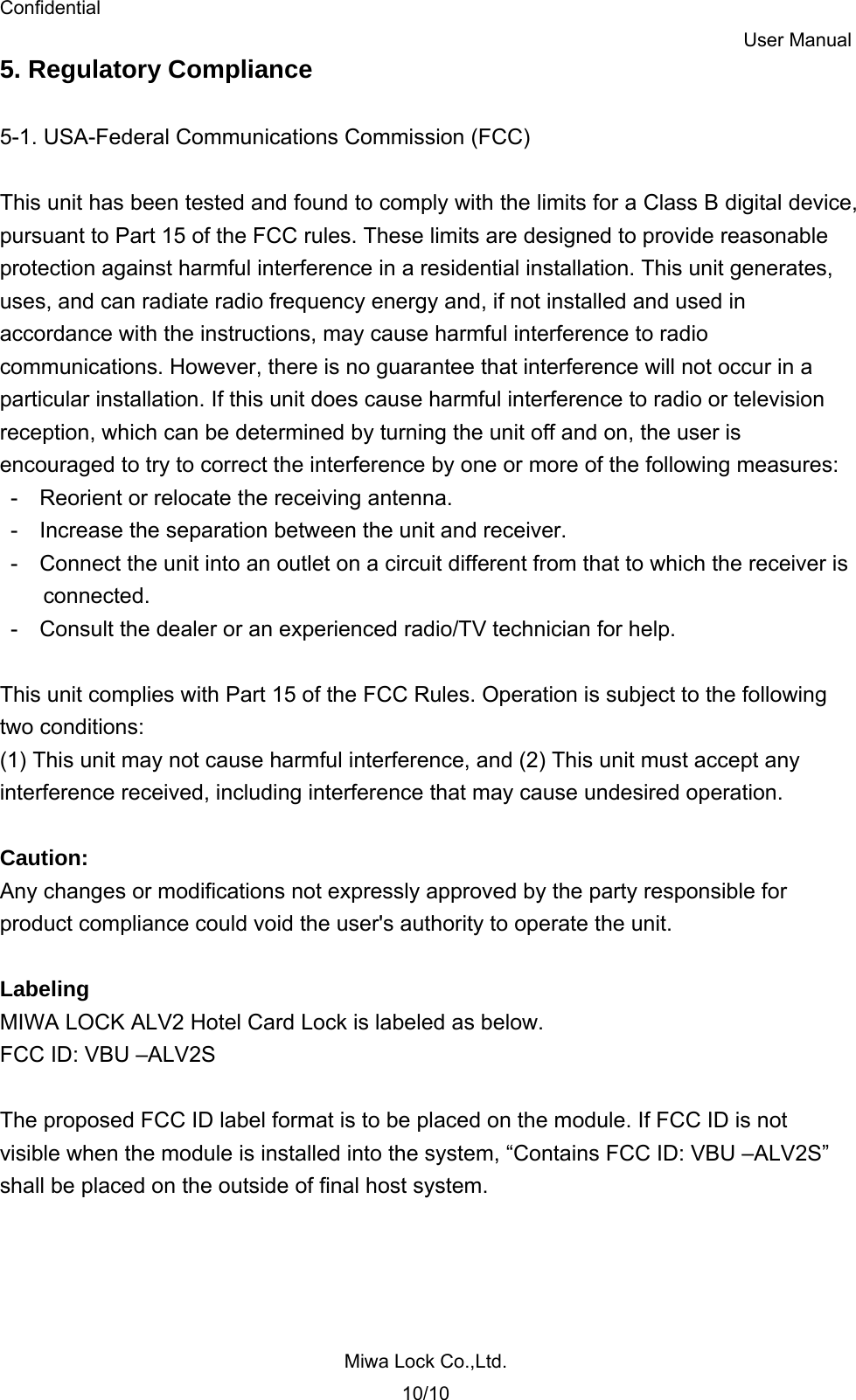 Confidential User Manual Miwa Lock Co.,Ltd. 10/10 5. Regulatory Compliance  5-1. USA-Federal Communications Commission (FCC)  This unit has been tested and found to comply with the limits for a Class B digital device, pursuant to Part 15 of the FCC rules. These limits are designed to provide reasonable protection against harmful interference in a residential installation. This unit generates, uses, and can radiate radio frequency energy and, if not installed and used in accordance with the instructions, may cause harmful interference to radio communications. However, there is no guarantee that interference will not occur in a particular installation. If this unit does cause harmful interference to radio or television reception, which can be determined by turning the unit off and on, the user is encouraged to try to correct the interference by one or more of the following measures: -    Reorient or relocate the receiving antenna. -    Increase the separation between the unit and receiver. -    Connect the unit into an outlet on a circuit different from that to which the receiver is connected. -    Consult the dealer or an experienced radio/TV technician for help.  This unit complies with Part 15 of the FCC Rules. Operation is subject to the following two conditions: (1) This unit may not cause harmful interference, and (2) This unit must accept any interference received, including interference that may cause undesired operation.  Caution: Any changes or modifications not expressly approved by the party responsible for product compliance could void the user&apos;s authority to operate the unit.  Labeling MIWA LOCK ALV2 Hotel Card Lock is labeled as below. FCC ID: VBU –ALV2S  The proposed FCC ID label format is to be placed on the module. If FCC ID is not visible when the module is installed into the system, “Contains FCC ID: VBU –ALV2S” shall be placed on the outside of final host system.  