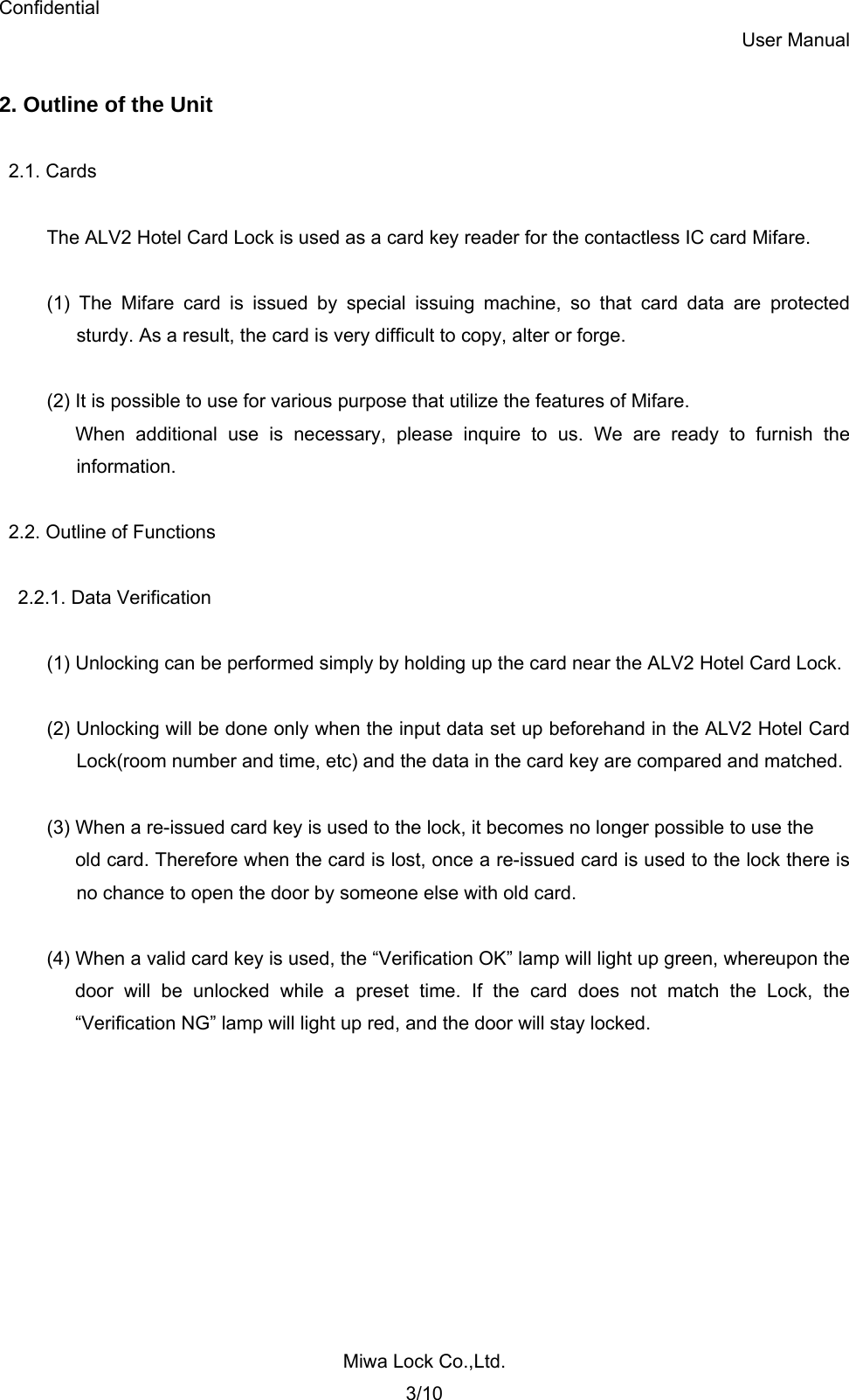 Confidential User Manual Miwa Lock Co.,Ltd. 3/10  2. Outline of the Unit  2.1. Cards  The ALV2 Hotel Card Lock is used as a card key reader for the contactless IC card Mifare.  (1) The Mifare card is issued by special issuing machine, so that card data are protected   sturdy. As a result, the card is very difficult to copy, alter or forge.  (2) It is possible to use for various purpose that utilize the features of Mifare. When additional use is necessary, please inquire to us. We are ready to furnish the  information.  2.2. Outline of Functions  2.2.1. Data Verification  (1) Unlocking can be performed simply by holding up the card near the ALV2 Hotel Card Lock.  (2) Unlocking will be done only when the input data set up beforehand in the ALV2 Hotel Card   Lock(room number and time, etc) and the data in the card key are compared and matched.    (3) When a re-issued card key is used to the lock, it becomes no longer possible to use the   old card. Therefore when the card is lost, once a re-issued card is used to the lock there is   no chance to open the door by someone else with old card.  (4) When a valid card key is used, the “Verification OK” lamp will light up green, whereupon the door will be unlocked while a preset time. If the card does not match the Lock, the “Verification NG” lamp will light up red, and the door will stay locked.   