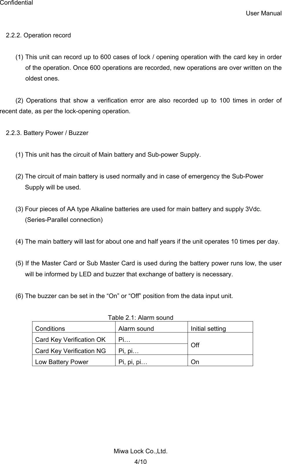 Confidential User Manual Miwa Lock Co.,Ltd. 4/10  2.2.2. Operation record  (1) This unit can record up to 600 cases of lock / opening operation with the card key in order   of the operation. Once 600 operations are recorded, new operations are over written on the  oldest ones.  (2) Operations that show a verification error are also recorded up to 100 times in order of recent date, as per the lock-opening operation.  2.2.3. Battery Power / Buzzer  (1) This unit has the circuit of Main battery and Sub-power Supply.  (2) The circuit of main battery is used normally and in case of emergency the Sub-Power   Supply will be used.  (3) Four pieces of AA type Alkaline batteries are used for main battery and supply 3Vdc. (Series-Parallel connection)  (4) The main battery will last for about one and half years if the unit operates 10 times per day.  (5) If the Master Card or Sub Master Card is used during the battery power runs low, the user will be informed by LED and buzzer that exchange of battery is necessary.  (6) The buzzer can be set in the “On” or “Off” position from the data input unit.  Table 2.1: Alarm sound Conditions  Alarm sound  Initial setting Card Key Verification OK  Pi… Card Key Verification NG  Pi, pi…  Off Low Battery Power  Pi, pi, pi…  On  