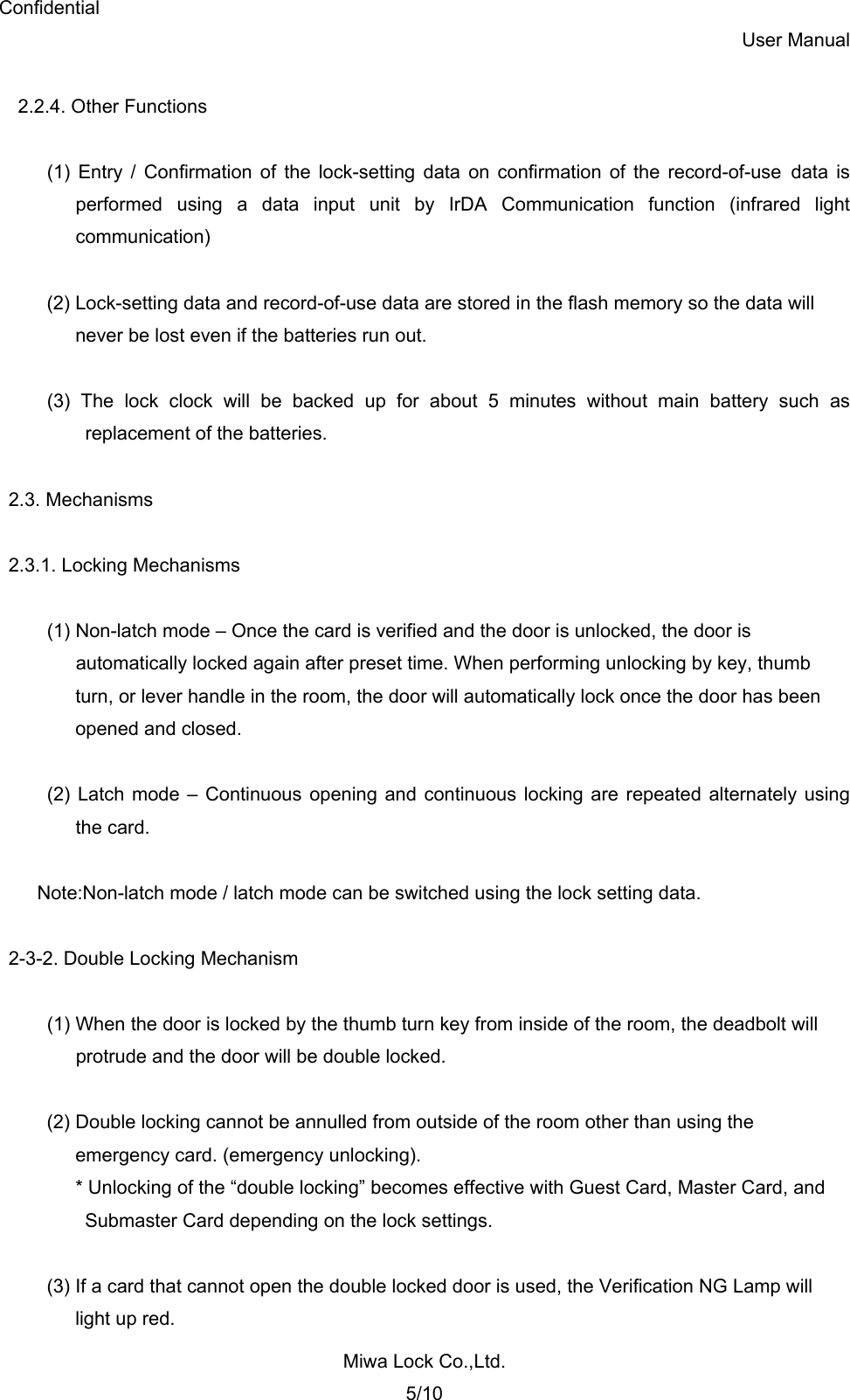 Confidential User Manual Miwa Lock Co.,Ltd. 5/10  2.2.4. Other Functions  (1) Entry / Confirmation of the lock-setting data on confirmation of the record-of-use data is performed using a data input unit by IrDA Communication function (infrared light communication)  (2) Lock-setting data and record-of-use data are stored in the flash memory so the data will   never be lost even if the batteries run out.  (3) The lock clock will be backed up for about 5 minutes without main battery such as replacement of the batteries.  2.3. Mechanisms  2.3.1. Locking Mechanisms  (1) Non-latch mode – Once the card is verified and the door is unlocked, the door is automatically locked again after preset time. When performing unlocking by key, thumb   turn, or lever handle in the room, the door will automatically lock once the door has been opened and closed.  (2) Latch mode – Continuous opening and continuous locking are repeated alternately using the card.    Note:Non-latch mode / latch mode can be switched using the lock setting data.  2-3-2. Double Locking Mechanism  (1) When the door is locked by the thumb turn key from inside of the room, the deadbolt will protrude and the door will be double locked.  (2) Double locking cannot be annulled from outside of the room other than using the   emergency card. (emergency unlocking). * Unlocking of the “double locking” becomes effective with Guest Card, Master Card, and   Submaster Card depending on the lock settings.  (3) If a card that cannot open the double locked door is used, the Verification NG Lamp will   light up red. 