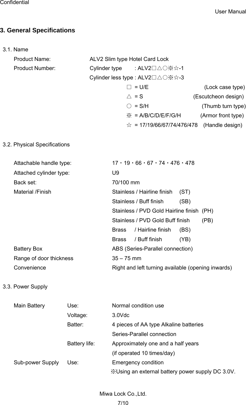 Confidential User Manual Miwa Lock Co.,Ltd. 7/10  3. General Specifications  3.1. Name Product Name:    ALV2 Slim type Hotel Card Lock Product Number:    Cylinder type    : ALV2□△○※☆-1           Cylinder less type : ALV2□△○※☆-3  □ = U/E                   (Lock case type) △ = S         (Escutcheon design)  ○  = S/H      (Thumb turn type) ※ = A/B/C/D/E/F/G/H       (Armor front type) ☆ = 17/19/66/67/74/476/478  (Handle design)  3.2. Physical Specifications  Attachable handle type:    17・19・66・67・74・476・478 Attached cylinder type:    U9 Back set:    70/100 mm Material /Finish      Stainless / Hairline finish  (ST)      Stainless / Buff finish (SB)           Stainless / PVD Gold Hairline finish  (PH)           Stainless / PVD Gold Buff finish  (PB)      Brass   / Hairline finish (BS)      Brass   / Buff finish (YB) Battery Box    ABS (Series-Parallel connection) Range of door thickness    35 – 75 mm Convenience      Right and left turning available (opening inwards)  3.3. Power Supply  Main Battery  Use:    Normal condition use    Voltage:  3.0Vdc       Batter:    4 pieces of AA type Alkaline batteries      Series-Parallel connection       Battery life:  Approximately one and a half years        (if operated 10 times/day) Sub-power Supply  Use:   Emergency condition ※Using an external battery power supply DC 3.0V.