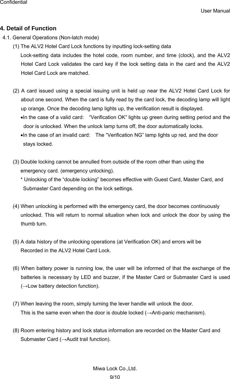 Confidential User Manual Miwa Lock Co.,Ltd. 9/10  4. Detail of Function4.1. General Operations (Non-latch mode) (1) The ALV2 Hotel Card Lock functions by inputting lock-setting data Lock-setting data includes the hotel code, room number, and time (clock), and the ALV2   Hotel Card Lock validates the card key if the lock setting data in the card and the ALV2   Hotel Card Lock are matched.  (2) A card issued using a special issuing unit is held up near the ALV2 Hotel Card Lock for   about one second. When the card is fully read by the card lock, the decoding lamp will light   up orange. Once the decoding lamp lights up, the verification result is displayed. •In the case of a valid card:    “Verification OK” lights up green during setting period and the     door is unlocked. When the unlock lamp turns off, the door automatically locks. •In the case of an invalid card:    The “Verification NG” lamp lights up red, and the door   stays locked.  (3) Double locking cannot be annulled from outside of the room other than using the   emergency card. (emergency unlocking). * Unlocking of the “double locking” becomes effective with Guest Card, Master Card, and   Submaster Card depending on the lock settings.  (4) When unlocking is performed with the emergency card, the door becomes continuously   unlocked. This will return to normal situation when lock and unlock the door by using the  thumb turn.  (5) A data history of the unlocking operations (at Verification OK) and errors will be   Recorded in the ALV2 Hotel Card Lock.  (6) When battery power is running low, the user will be informed of that the exchange of the   batteries is necessary by LED and buzzer, if the Master Card or Submaster Card is used  (→Low battery detection function).  (7) When leaving the room, simply turning the lever handle will unlock the door. This is the same even when the door is double locked (→Anti-panic mechanism).  (8) Room entering history and lock status information are recorded on the Master Card and   Submaster Card (→Audit trail function). 