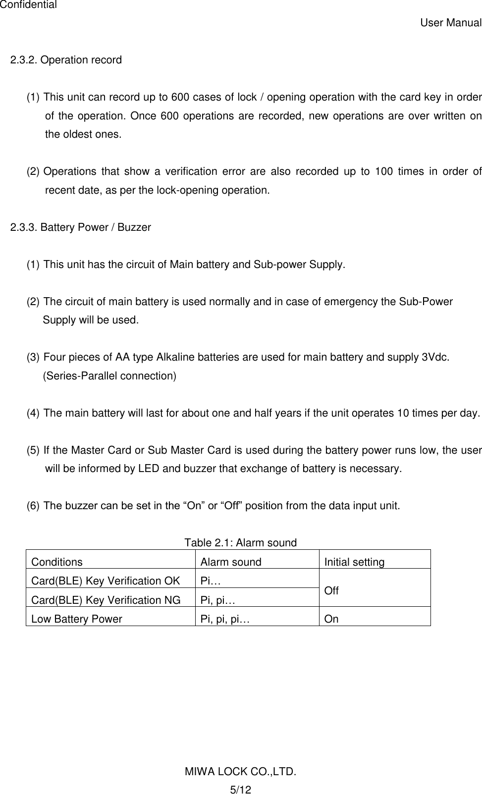 Confidential User Manual MIWA LOCK CO.,LTD. 5/12  2.3.2. Operation record  (1) This unit can record up to 600 cases of lock / opening operation with the card key in order of the operation. Once 600 operations are recorded, new operations are over written on the oldest ones.  (2) Operations  that  show  a  verification  error  are  also  recorded  up  to  100  times  in  order  of recent date, as per the lock-opening operation.  2.3.3. Battery Power / Buzzer  (1) This unit has the circuit of Main battery and Sub-power Supply.  (2) The circuit of main battery is used normally and in case of emergency the Sub-Power   Supply will be used.  (3) Four pieces of AA type Alkaline batteries are used for main battery and supply 3Vdc. (Series-Parallel connection)  (4) The main battery will last for about one and half years if the unit operates 10 times per day.  (5) If the Master Card or Sub Master Card is used during the battery power runs low, the user will be informed by LED and buzzer that exchange of battery is necessary.  (6) The buzzer can be set in the “On” or “Off” position from the data input unit.  Table 2.1: Alarm sound Conditions Alarm sound Initial setting Card(BLE) Key Verification OK Pi… Off Card(BLE) Key Verification NG Pi, pi… Low Battery Power Pi, pi, pi… On  