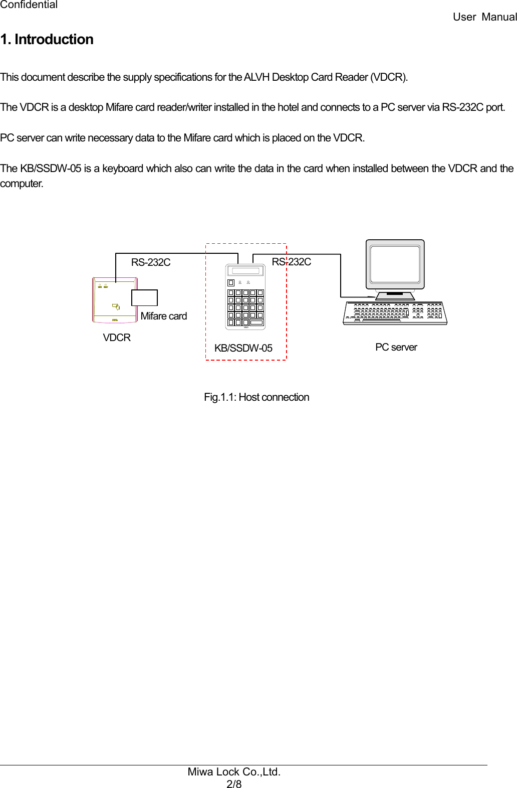 Confidential User  Manual Miwa Lock Co.,Ltd. 2/8  1. Introduction  This document describe the supply specifications for the ALVH Desktop Card Reader (VDCR).  The VDCR is a desktop Mifare card reader/writer installed in the hotel and connects to a PC server via RS-232C port.  PC server can write necessary data to the Mifare card which is placed on the VDCR.  The KB/SSDW-05 is a keyboard which also can write the data in the card when installed between the VDCR and the computer.              Fig.1.1: Host connection  RUN STOPMIWA VDCR KB/SSDW-05  PC server RS-232C  RS-232C Mifare card 