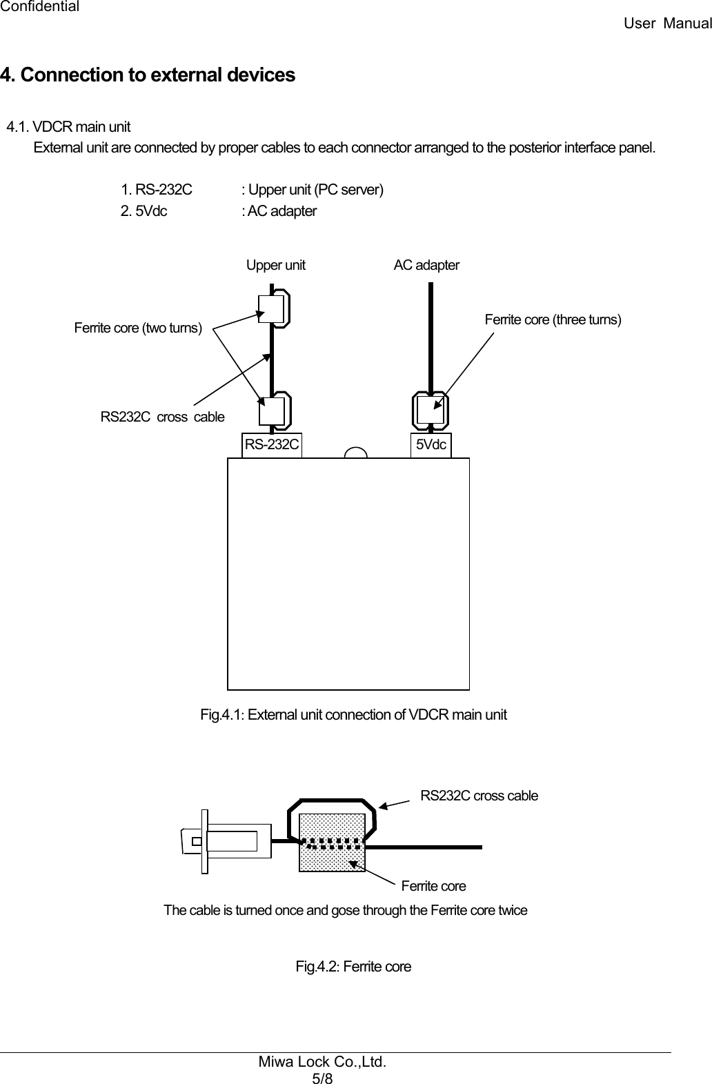 Confidential User  Manual Miwa Lock Co.,Ltd. 5/8   4. Connection to external devices  4.1. VDCR main unit External unit are connected by proper cables to each connector arranged to the posterior interface panel.    1. RS-232C  : Upper unit (PC server)   2. 5Vdc    : AC adapter                        Fig.4.1: External unit connection of VDCR main unit            Fig.4.2: Ferrite core   Ferrite core RS232C cross cable The cable is turned once and gose through the Ferrite core twice 5Vdc RS-232C Upper unit  AC adapter RS232C  cross  cable  Ferrite core (two turns)  Ferrite core (three turns)  