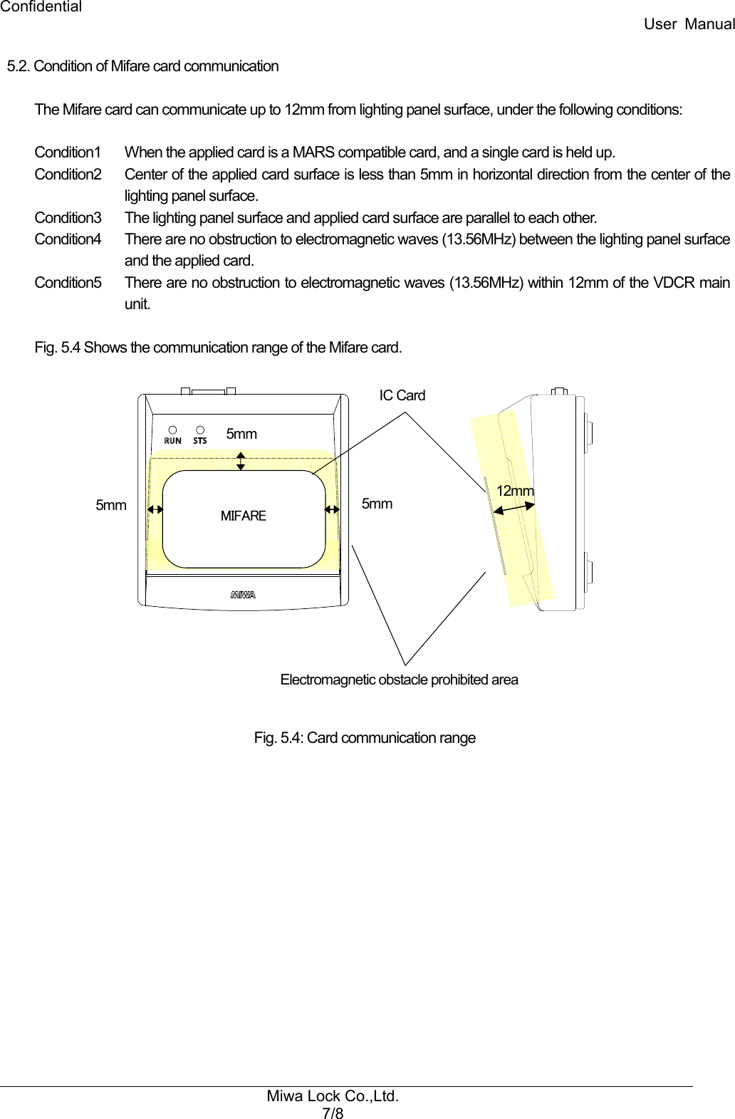 Confidential User  Manual Miwa Lock Co.,Ltd. 7/8   5.2. Condition of Mifare card communication    The Mifare card can communicate up to 12mm from lighting panel surface, under the following conditions:  Condition1    When the applied card is a MARS compatible card, and a single card is held up. Condition2    Center of the applied card surface is less than 5mm in horizontal direction from the center of the lighting panel surface. Condition3    The lighting panel surface and applied card surface are parallel to each other. Condition4    There are no obstruction to electromagnetic waves (13.56MHz) between the lighting panel surface and the applied card. Condition5    There are no obstruction to electromagnetic waves (13.56MHz) within 12mm of the VDCR main unit.  Fig. 5.4 Shows the communication range of the Mifare card.                                                  Fig. 5.4: Card communication range Electromagnetic obstacle prohibited area IC Card MIFARE 5mm 5mm 5mm 12mm 