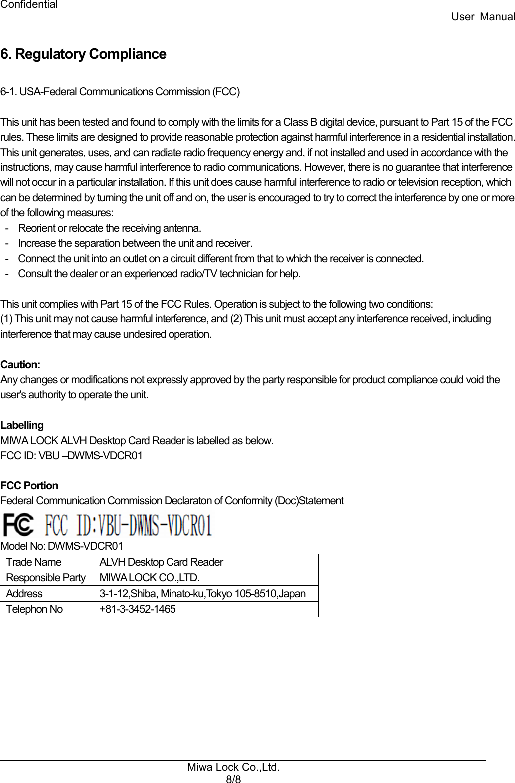 Confidential User  Manual Miwa Lock Co.,Ltd. 8/8   6. Regulatory Compliance  6-1. USA-Federal Communications Commission (FCC)  This unit has been tested and found to comply with the limits for a Class B digital device, pursuant to Part 15 of the FCC rules. These limits are designed to provide reasonable protection against harmful interference in a residential installation. This unit generates, uses, and can radiate radio frequency energy and, if not installed and used in accordance with the instructions, may cause harmful interference to radio communications. However, there is no guarantee that interference will not occur in a particular installation. If this unit does cause harmful interference to radio or television reception, which can be determined by turning the unit off and on, the user is encouraged to try to correct the interference by one or more of the following measures: -    Reorient or relocate the receiving antenna. -    Increase the separation between the unit and receiver. -    Connect the unit into an outlet on a circuit different from that to which the receiver is connected. -    Consult the dealer or an experienced radio/TV technician for help.  This unit complies with Part 15 of the FCC Rules. Operation is subject to the following two conditions: (1) This unit may not cause harmful interference, and (2) This unit must accept any interference received, including interference that may cause undesired operation.  Caution: Any changes or modifications not expressly approved by the party responsible for product compliance could void the user&apos;s authority to operate the unit.  Labelling MIWA LOCK ALVH Desktop Card Reader is labelled as below. FCC ID: VBU –DWMS-VDCR01  FCC Portion Federal Communication Commission Declaraton of Conformity (Doc)Statement  Model No: DWMS-VDCR01 Trade Name  ALVH Desktop Card Reader Responsible Party MIWA LOCK CO.,LTD. Address  3-1-12,Shiba, Minato-ku,Tokyo 105-8510,Japan Telephon No  +81-3-3452-1465   