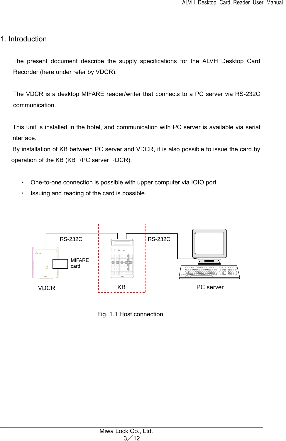 ALVH Desktop Card Reader User Manual  Miwa Lock Co., Ltd. 3／12   1. Introduction    The present document describe the supply specifications for the ALVH Desktop Card Recorder (here under refer by VDCR).  The VDCR is a desktop MIFARE reader/writer that connects to a PC server via RS-232C communication.  This unit is installed in the hotel, and communication with PC server is available via serial interface. By installation of KB between PC server and VDCR, it is also possible to issue the card by operation of the KB (KB→PC server→DCR).  ・  One-to-one connection is possible with upper computer via IOIO port. ・  Issuing and reading of the card is possible.            Fig. 1.1 Host connection   RUN STOPMIWAVDCR  KB  PC server RS-232C MIFARE card RS-232C 
