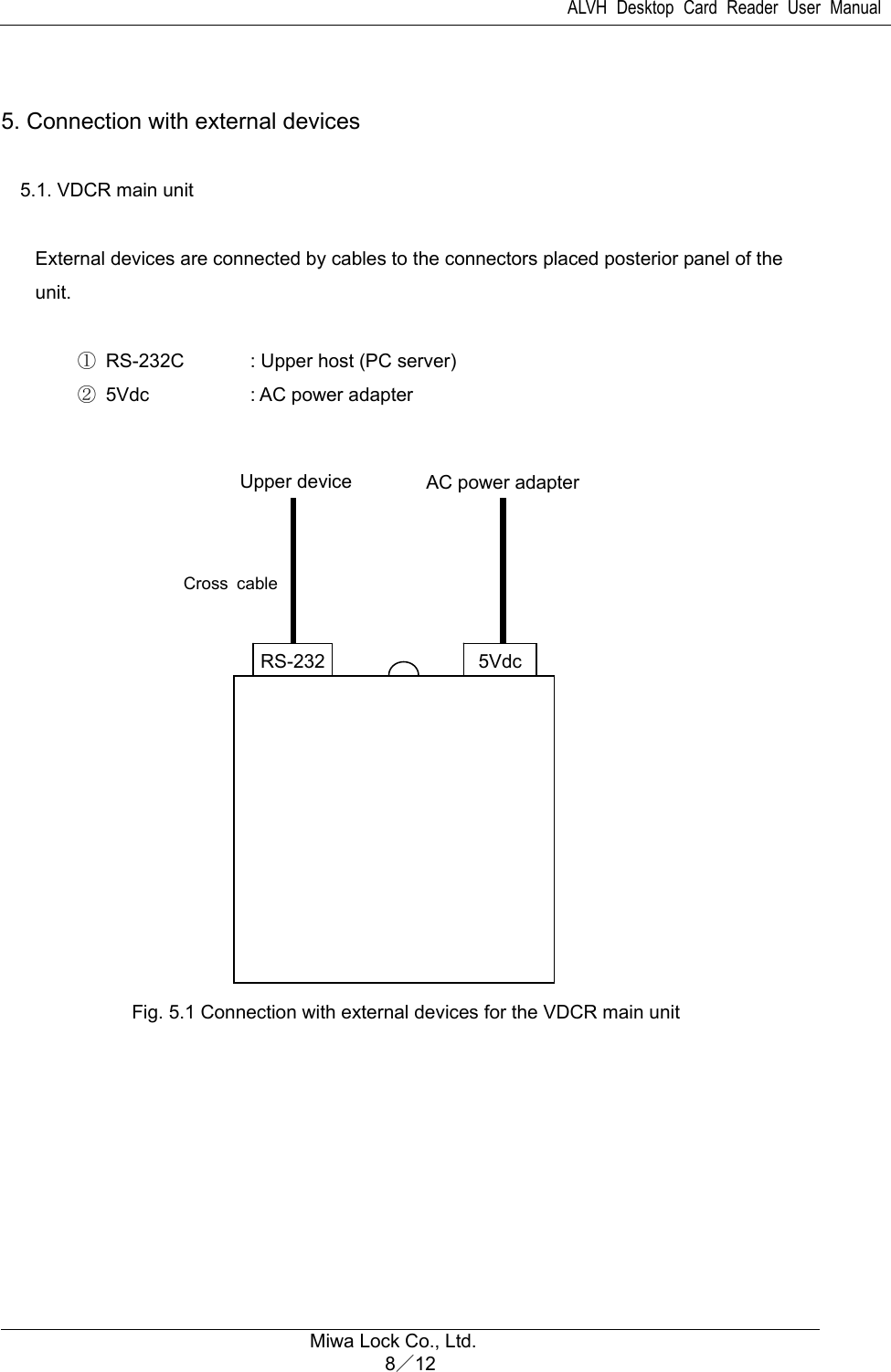 ALVH Desktop Card Reader User Manual  Miwa Lock Co., Ltd. 8／12   5. Connection with external devices   5.1. VDCR main unit  External devices are connected by cables to the connectors placed posterior panel of the unit.       ① RS-232C  : Upper host (PC server)     ② 5Vdc       : AC power adapter                   Fig. 5.1 Connection with external devices for the VDCR main unit  5VdcRS-232Upper device  AC power adapter Cross cable 