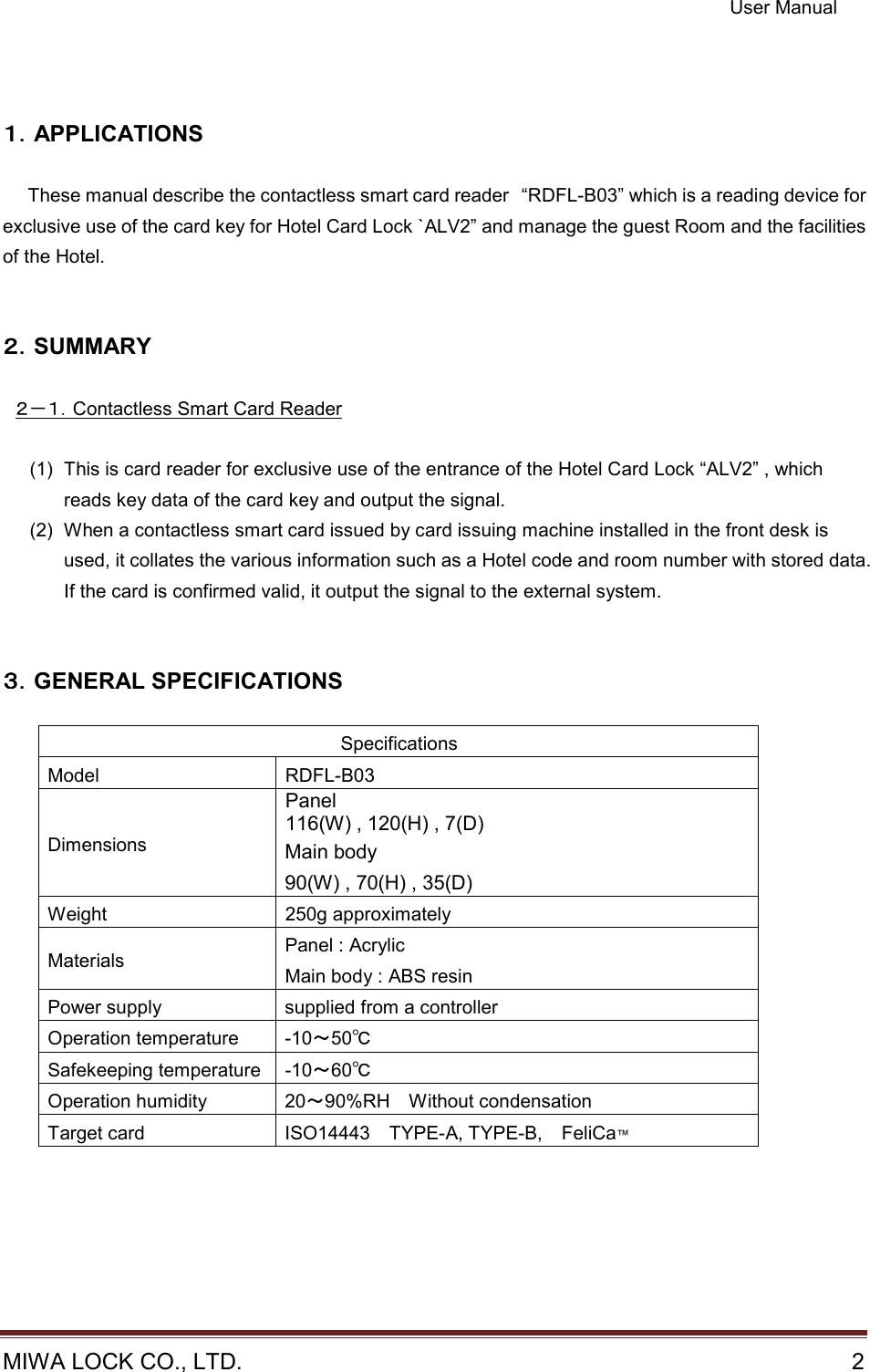 User Manual  MIWA LOCK CO., LTD.    2                                                                       １１１１．．．．APPLICATIONS      These manual describe the contactless smart card reader “RDFL-B03” which is a reading device for exclusive use of the card key for Hotel Card Lock `ALV2” and manage the guest Room and the facilities of the Hotel.   ２２２２．．．．SUMMARY    ２－１．Contactless Smart Card Reader  (1)  This is card reader for exclusive use of the entrance of the Hotel Card Lock “ALV2” , which reads key data of the card key and output the signal. (2)  When a contactless smart card issued by card issuing machine installed in the front desk is used, it collates the various information such as a Hotel code and room number with stored data. If the card is confirmed valid, it output the signal to the external system.   ３３３３．．．．GENERAL SPECIFICATIONS  Specifications Model  RDFL-B03 Dimensions Panel 116(W) , 120(H) , 7(D) Main body 90(W) , 70(H) , 35(D) Weight  250g approximately Materials  Panel : Acrylic Main body : ABS resin Power supply  supplied from a controller Operation temperature  -10～50℃ Safekeeping temperature -10～60℃ Operation humidity  20～90%RH    Without condensation Target card  ISO14443    TYPE-A, TYPE-B,    FeliCa™  