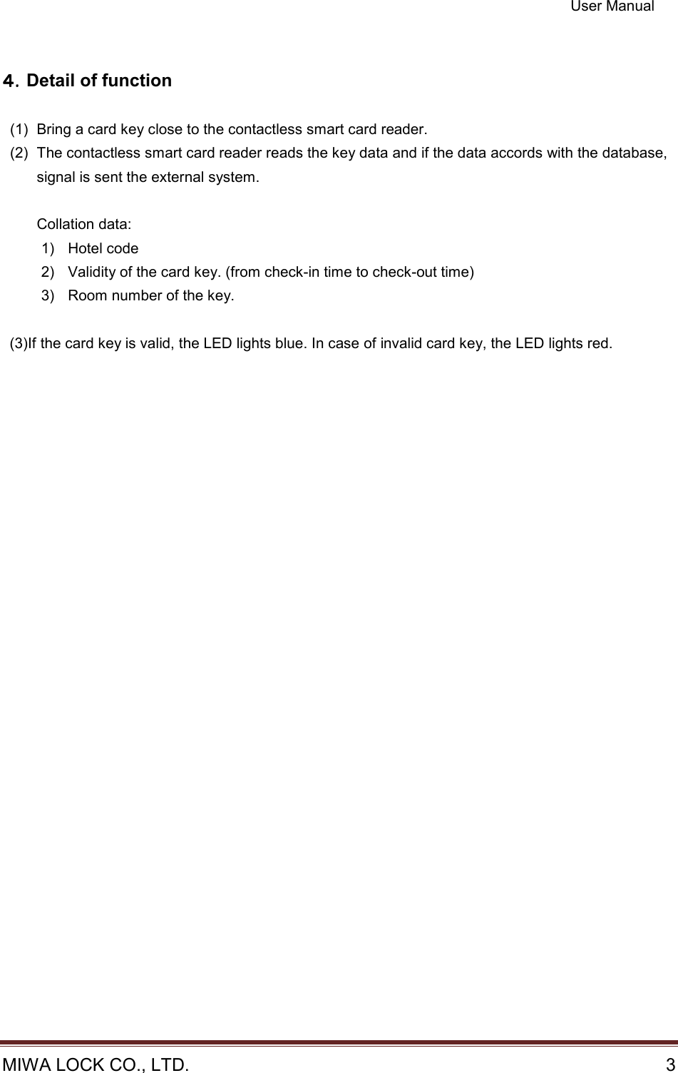 User Manual  MIWA LOCK CO., LTD.    3   ４４４４．．．．Detail of function  (1)  Bring a card key close to the contactless smart card reader. (2)  The contactless smart card reader reads the key data and if the data accords with the database, signal is sent the external system.  Collation data: 1)  Hotel code 2)  Validity of the card key. (from check-in time to check-out time) 3)  Room number of the key.    (3)If the card key is valid, the LED lights blue. In case of invalid card key, the LED lights red.    