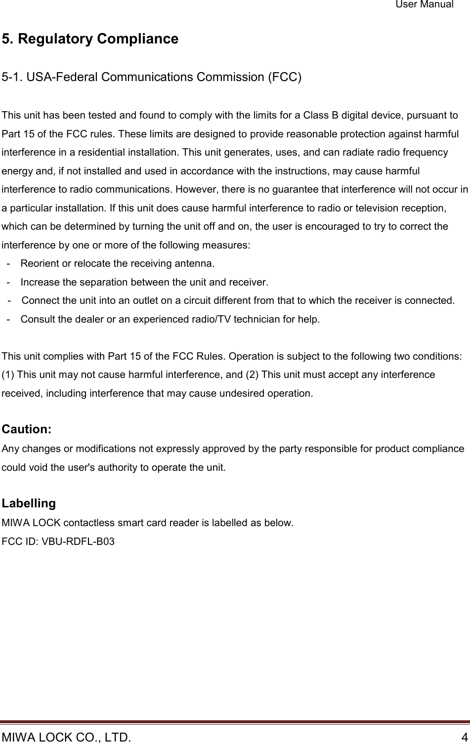 User Manual  MIWA LOCK CO., LTD.    4  5. Regulatory Compliance  5-1. USA-Federal Communications Commission (FCC)  This unit has been tested and found to comply with the limits for a Class B digital device, pursuant to Part 15 of the FCC rules. These limits are designed to provide reasonable protection against harmful interference in a residential installation. This unit generates, uses, and can radiate radio frequency energy and, if not installed and used in accordance with the instructions, may cause harmful interference to radio communications. However, there is no guarantee that interference will not occur in a particular installation. If this unit does cause harmful interference to radio or television reception, which can be determined by turning the unit off and on, the user is encouraged to try to correct the interference by one or more of the following measures: -    Reorient or relocate the receiving antenna. -    Increase the separation between the unit and receiver. -    Connect the unit into an outlet on a circuit different from that to which the receiver is connected. -    Consult the dealer or an experienced radio/TV technician for help.  This unit complies with Part 15 of the FCC Rules. Operation is subject to the following two conditions: (1) This unit may not cause harmful interference, and (2) This unit must accept any interference received, including interference that may cause undesired operation.  Caution: Any changes or modifications not expressly approved by the party responsible for product compliance could void the user&apos;s authority to operate the unit.  Labelling MIWA LOCK contactless smart card reader is labelled as below. FCC ID: VBU-RDFL-B03 