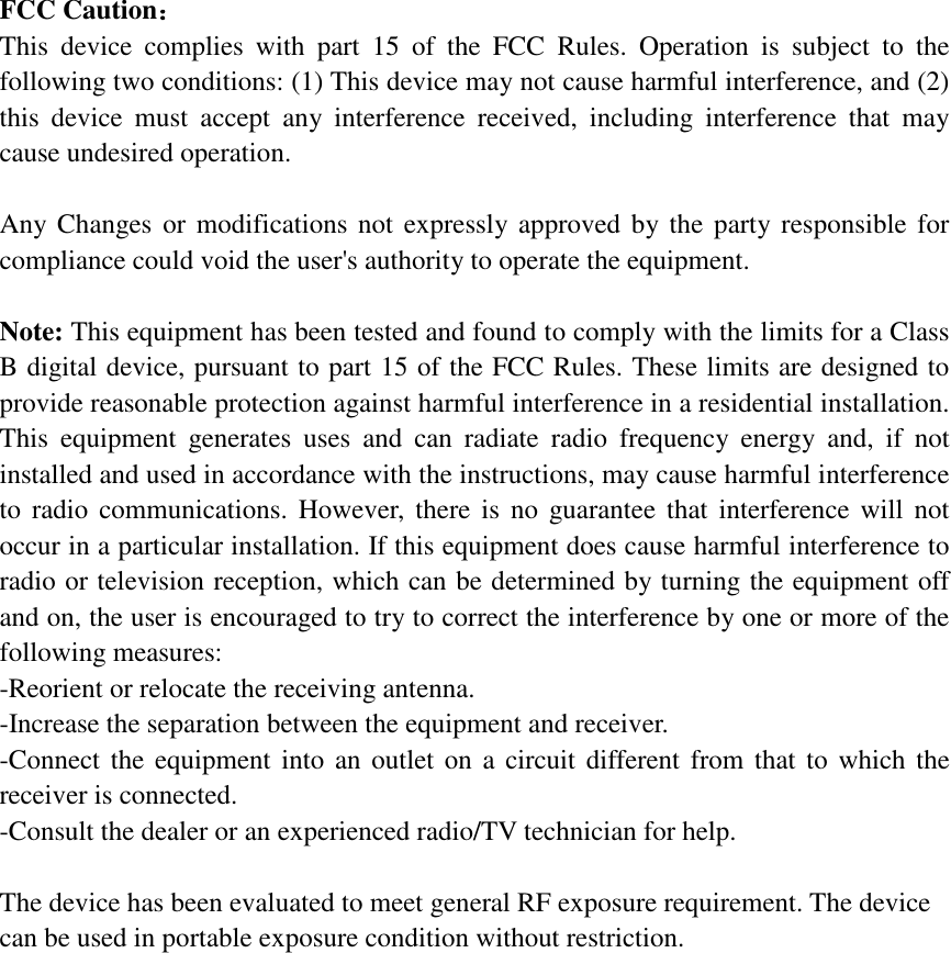  FCC Caution： This device complies with part 15 of the FCC Rules. Operation is subject to the following two conditions: (1) This device may not cause harmful interference, and (2) this device must accept any interference received, including interference that may cause undesired operation.  Any Changes or modifications not expressly approved by the party responsible for compliance could void the user's authority to operate the equipment.  Note: This equipment has been tested and found to comply with the limits for a Class B digital device, pursuant to part 15 of the FCC Rules. These limits are designed to provide reasonable protection against harmful interference in a residential installation. This equipment generates uses and can radiate radio frequency energy and, if not installed and used in accordance with the instructions, may cause harmful interference to radio communications. However, there is no guarantee that interference will not occur in a particular installation. If this equipment does cause harmful interference to radio or television reception, which can be determined by turning the equipment off and on, the user is encouraged to try to correct the interference by one or more of the following measures: -Reorient or relocate the receiving antenna. -Increase the separation between the equipment and receiver. -Connect the equipment into an outlet on a circuit different from that to which the receiver is connected. -Consult the dealer or an experienced radio/TV technician for help.  The device has been evaluated to meet general RF exposure requirement. The device can be used in portable exposure condition without restriction.   