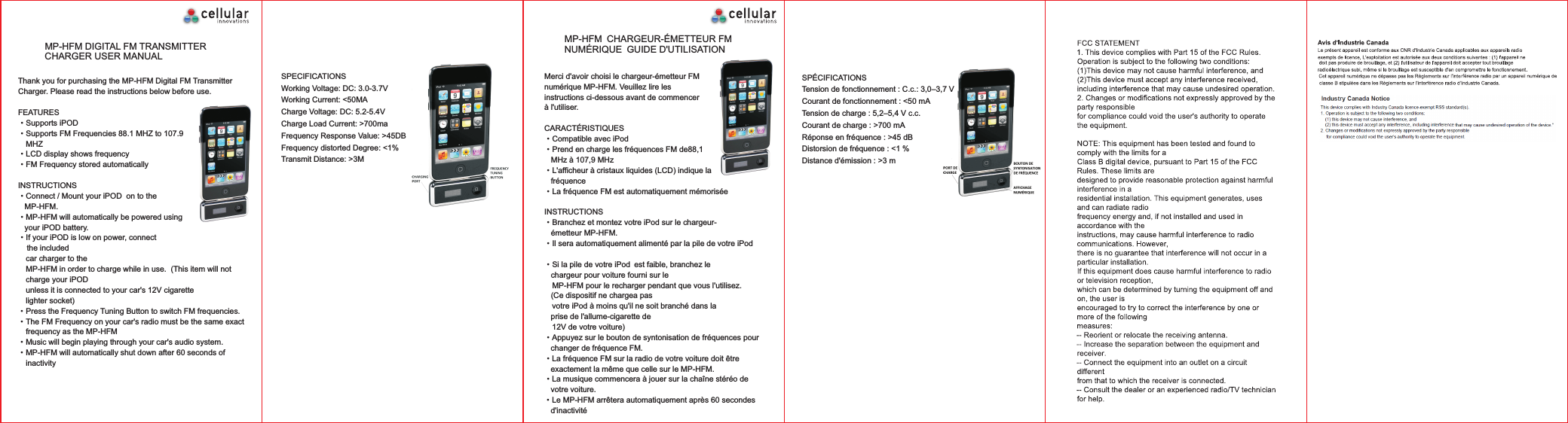 MP-HFM DIGITAL FM TRANSMITTER CHARGER USER MANUALThank you for purchasing the MP-HFM Digital FM Transmitter Charger. Please read the instructions below before use. FEATURES&middot;Supports iPOD &middot;Supports FM Frequencies 88.1 MHZ to 107.9   MHZ&middot;LCD display shows frequency&middot;FM Frequency stored automaticallyINSTRUCTIONS&middot;Connect / Mount your iPOD  on to the    MP-HFM. &middot;MP-HFM will automatically be powered using    your iPOD battery.&middot;If your iPOD is low on power, connect     the included   car charger to the  MP-HFM in order to charge while in use.  (This item will not   charge your iPOD   unless it is connected to your car's 12V cigarette   lighter socket)&middot;Press the Frequency Tuning Button to switch FM frequencies. &middot;The FM Frequency on your car's radio must be the same exact   frequency as the MP-HFM&middot;Music will begin playing through your car's audio system. &middot;MP-HFM will automatically shut down after 60 seconds of   inactivity SPECIFICATIONSWorking Voltage: DC: 3.0-3.7VWorking Current: <50MACharge Voltage: DC: 5.2-5.4VCharge Load Current: >700maFrequency Response Value: >45DBFrequency distorted Degree: <1%Transmit Distance: >3MMP-HFM CHARGEUR-&Eacute;METTEUR FM NUM&Eacute;RIQUE GUIDE D'UTILISATIONMerci d'avoir choisi le chargeur-&eacute;metteur FM num&eacute;rique MP-HFM. Veuillez lire les instructions ci-dessous avant de commencer &agrave; l'utiliser. CARACT&Eacute;RISTIQUES&middot;Compatible avec iPod &middot;Prend en charge les fr&eacute;quences FM de88,1    MHz &agrave; 107,9 MHz&middot;L'afficheur &agrave; cristaux liquides (LCD) indique la    fr&eacute;quence&middot;La fr&eacute;quence FM est automatiquement m&eacute;moris&eacute;eINSTRUCTIONS&middot;Branchez et montez votre iPod sur le chargeur-   &eacute;metteur MP-HFM. &middot;Il sera automatiquement aliment&eacute; par la pile de votre iPod    &middot;Si la pile de votre iPod est faible, branchez le    chargeur pour voiture fourni sur le  MP-HFM pour le recharger pendant que vous l'utilisez.     (Ce dispositif ne chargea pas   votre iPod &agrave; moins qu'il ne soit branch&eacute; dans la    prise de l'allume-cigarette de   12V de votre voiture)&middot;Appuyez sur le bouton de syntonisation de fr&eacute;quences pour    changer de fr&eacute;quence FM.&middot;La fr&eacute;quence FM sur la radio de votre voiture doit &ecirc;tre    exactement la m&ecirc;me que celle sur le MP-HFM.&middot;La musique commencera &agrave; jouer sur la cha&icirc;ne st&eacute;r&eacute;o de    votre voiture. &middot;Le MP-HFM arr&ecirc;tera automatiquement apr&egrave;s 60 secondes    d'inactivit&eacute; SP&Eacute;CIFICATIONSTension de fonctionnement : C.c.: 3,0&ndash;3,7 VCourant de fonctionnement : <50 mATension de charge : 5,2&ndash;5,4 V c.c.Courant de charge : >700 mAR&eacute;ponse en fr&eacute;quence : >45 dBDistorsion de fr&eacute;quence : <1 %Distance d'&eacute;mission : >3 m