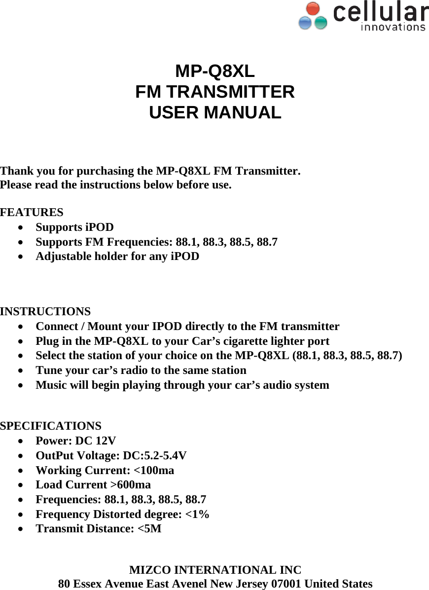     MP-Q8XL FM TRANSMITTER USER MANUAL    Thank you for purchasing the MP-Q8XL FM Transmitter.  Please read the instructions below before use.   FEATURES  Supports iPOD   Supports FM Frequencies: 88.1, 88.3, 88.5, 88.7  Adjustable holder for any iPOD     INSTRUCTIONS  Connect / Mount your IPOD directly to the FM transmitter  Plug in the MP-Q8XL to your Car&rsquo;s cigarette lighter port  Select the station of your choice on the MP-Q8XL (88.1, 88.3, 88.5, 88.7)  Tune your car&rsquo;s radio to the same station  Music will begin playing through your car&rsquo;s audio system   SPECIFICATIONS  Power: DC 12V  OutPut Voltage: DC:5.2-5.4V  Working Current: <100ma  Load Current >600ma  Frequencies: 88.1, 88.3, 88.5, 88.7  Frequency Distorted degree: <1%  Transmit Distance: <5M   MIZCO INTERNATIONAL INC 80 Essex Avenue East Avenel New Jersey 07001 United States   