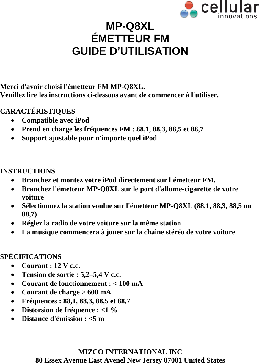  MP-Q8XL &Eacute;METTEUR FM GUIDE D&rsquo;UTILISATION    Merci d'avoir choisi l'&eacute;metteur FM MP-Q8XL.  Veuillez lire les instructions ci-dessous avant de commencer &agrave; l'utiliser.   CARACT&Eacute;RISTIQUES  Compatible avec iPod   Prend en charge les fr&eacute;quences FM : 88,1, 88,3, 88,5 et 88,7  Support ajustable pour n'importe quel iPod     INSTRUCTIONS  Branchez et montez votre iPod directement sur l'&eacute;metteur FM.  Branchez l'&eacute;metteur MP-Q8XL sur le port d'allume-cigarette de votre voiture  S&eacute;lectionnez la station voulue sur l'&eacute;metteur MP-Q8XL (88,1, 88,3, 88,5 ou 88,7)  R&eacute;glez la radio de votre voiture sur la m&ecirc;me station  La musique commencera &agrave; jouer sur la cha&icirc;ne st&eacute;r&eacute;o de votre voiture   SP&Eacute;CIFICATIONS  Courant : 12 V c.c.  Tension de sortie : 5,2&ndash;5,4 V c.c.  Courant de fonctionnement : < 100 mA  Courant de charge > 600 mA  Fr&eacute;quences : 88,1, 88,3, 88,5 et 88,7  Distorsion de fr&eacute;quence : <1 %  Distance d'&eacute;mission : <5 m    MIZCO INTERNATIONAL INC 80 Essex Avenue East Avenel New Jersey 07001 United States   