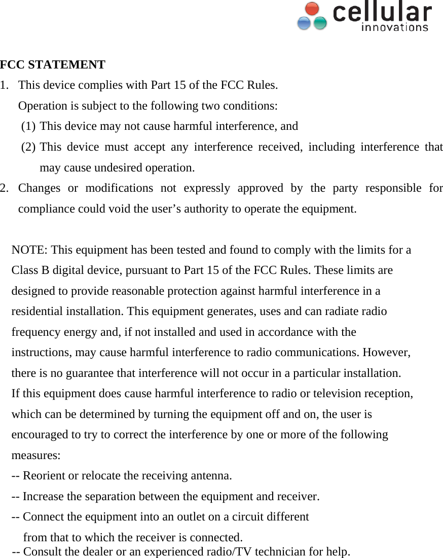     FCC STATEMENT 1. This device complies with Part 15 of the FCC Rules. Operation is subject to the following two conditions: (1) This device may not cause harmful interference, and (2) This device must accept any interference received, including interference that may cause undesired operation. 2. Changes or modifications not expressly approved by the party responsible for compliance could void the user&rsquo;s authority to operate the equipment.  NOTE: This equipment has been tested and found to comply with the limits for a Class B digital device, pursuant to Part 15 of the FCC Rules. These limits are designed to provide reasonable protection against harmful interference in a residential installation. This equipment generates, uses and can radiate radio frequency energy and, if not installed and used in accordance with the instructions, may cause harmful interference to radio communications. However, there is no guarantee that interference will not occur in a particular installation. If this equipment does cause harmful interference to radio or television reception, which can be determined by turning the equipment off and on, the user is encouraged to try to correct the interference by one or more of the following measures: -- Reorient or relocate the receiving antenna. -- Increase the separation between the equipment and receiver. -- Connect the equipment into an outlet on a circuit different from that to which the receiver is connected. -- Consult the dealer or an experienced radio/TV technician for help. 