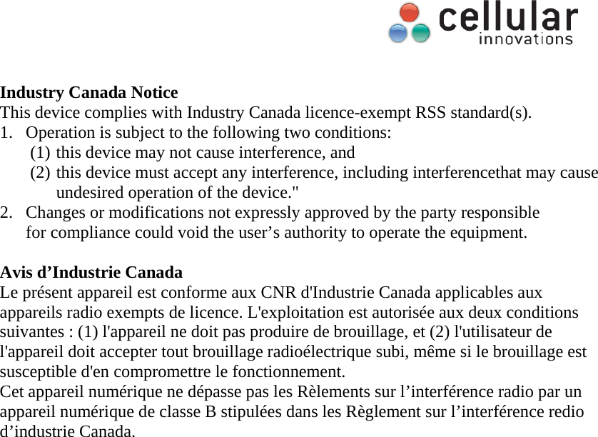      Industry Canada Notice This device complies with Industry Canada licence-exempt RSS standard(s). 1. Operation is subject to the following two conditions: (1) this device may not cause interference, and   (2) this device must accept any interference, including interferencethat may cause undesired operation of the device." 2. Changes or modifications not expressly approved by the party responsible       for compliance could void the user&rsquo;s authority to operate the equipment.  Avis d&rsquo;Industrie Canada Le pr&eacute;sent appareil est conforme aux CNR d'Industrie Canada applicables aux appareils radio exempts de licence. L'exploitation est autoris&eacute;e aux deux conditions suivantes : (1) l'appareil ne doit pas produire de brouillage, et (2) l'utilisateur de l'appareil doit accepter tout brouillage radio&eacute;lectrique subi, m&ecirc;me si le brouillage est susceptible d'en compromettre le fonctionnement. Cet appareil num&eacute;rique ne d&eacute;passe pas les R&egrave;lements sur l&rsquo;interf&eacute;rence radio par un appareil num&eacute;rique de classe B stipul&eacute;es dans les R&egrave;glement sur l&rsquo;interf&eacute;rence redio d&rsquo;industrie Canada. 